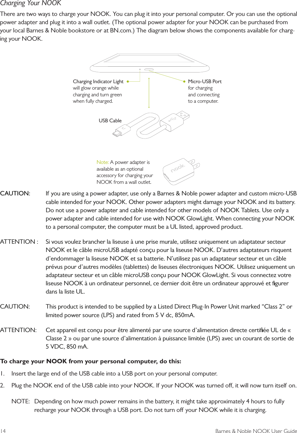 14  Barnes &amp; Noble NOOK User GuideCharging Your NOOKThere are two ways to charge your NOOK. You can plug it into your personal computer. Or you can use the optional power adapter and plug it into a wall outlet. (The optional power adapter for your NOOK can be purchased from your local Barnes &amp; Noble bookstore or at BN.com.) The diagram below shows the components available for charg-ing your NOOK.CAUTION:  If you are using a power adapter, use only a Barnes &amp; Noble power adapter and custom micro-USB cable intended for your NOOK. Other power adapters might damage your NOOK and its battery. Do not use a power adapter and cable intended for other models of NOOK Tablets. Use only a power adapter and cable intended for use with NOOK GlowLight. When connecting your NOOK to a personal computer, the computer must be a UL listed, approved product.ATTENTION :   Si vous voulez brancher la liseuse &agrave; une prise murale, utilisez uniquement un adaptateur secteur NOOK et le c&acirc;ble microUSB adapt&eacute; conu pour la liseuse NOOK. D&rsquo;autres adaptateurs risquent d&rsquo;endommager la liseuse NOOK et sa batterie. N&rsquo;utilisez pas un adaptateur secteur et un c&acirc;ble pr&eacute;vus pour d&rsquo;autres mod&egrave;les (tablettes) de liseuses &eacute;lectroniques NOOK. Utilisez uniquement un adaptateur secteur et un c&acirc;ble microUSB con&ccedil;u pour NOOK GlowLight. Si vous connectez votre liseuse NOOK &agrave; un ordinateur personnel, ce dernier doit &ecirc;tre un ordinateur approuv&eacute; et ﬁgurer dans la liste UL.CAUTION:  This product is intended to be supplied by a Listed Direct Plug-In Power Unit marked &ldquo;Class 2&rdquo; or limited power source (LPS) and rated from 5 V dc, 850mA.ATTENTION:  Cet appareil est con&ccedil;u pour &ecirc;tre aliment&eacute; par une source d&rsquo;alimentation directe certiﬁ&eacute;e UL de &laquo; Classe 2 &raquo; ou par une source d&rsquo;alimentation &agrave; puissance limit&eacute;e (LPS) avec un courant de sortie de 5 VDC, 850 mA.To charge your NOOK from your personal computer, do this:1.  Insert the large end of the USB cable into a USB port on your personal computer.2.  Plug the NOOK end of the USB cable into your NOOK. If your NOOK was turned o, it will now turn itself on. NOTE:  Depending on how much power remains in the battery, it might take approximately 4 hours to fully recharge your NOOK through a USB port. Do not turn o your NOOK while it is charging. USB CableCharging Indicator Lightwill glow orange while charging and turn green when fully charged.Micro-USB Portfor charging and connecting to a computer.Note: A power adapter is available as an optional accessory for charging your NOOK from a wall outlet.