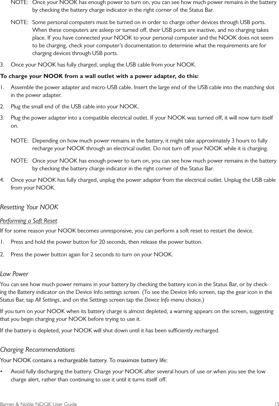 Barnes &amp; Noble NOOK User Guide  15NOTE:  Once your NOOK has enough power to turn on, you can see how much power remains in the battery by checking the battery charge indicator in the right corner of the Status Bar. NOTE:  Some personal computers must be turned on in order to charge other devices through USB ports. When these computers are asleep or turned o, their USB ports are inactive, and no charging takes place. If you have connected your NOOK to your personal computer and the NOOK does not seem to be charging, check your computer&rsquo;s documentation to determine what the requirements are for charging devices through USB ports.3.  Once your NOOK has fully charged, unplug the USB cable from your NOOK.To charge your NOOK from a wall outlet with a power adapter, do this:1.  Assemble the power adapter and micro-USB cable. Insert the large end of the USB cable into the matching slot in the power adapter.2.  Plug the small end of the USB cable into your NOOK.3.  Plug the power adapter into a compatible electrical outlet. If your NOOK was turned o, it will now turn itself on. NOTE:  Depending on how much power remains in the battery, it might take approximately 3 hours to fully recharge your NOOK through an electrical outlet. Do not turn o your NOOK while it is charging. NOTE:  Once your NOOK has enough power to turn on, you can see how much power remains in the battery by checking the battery charge indicator in the right corner of the Status Bar. 4.  Once your NOOK has fully charged, unplug the power adapter from the electrical outlet. Unplug the USB cable from your NOOK.Resetting Your NOOKPerforming a Soft ResetIf for some reason your NOOK becomes unresponsive, you can perform a soft reset to restart the device. 1.  Press and hold the power button for 20 seconds, then release the power button. 2.  Press the power button again for 2 seconds to turn on your NOOK.Low PowerYou can see how much power remains in your battery by checking the battery icon in the Status Bar, or by check-ing the Battery indicator on the Device Info settings screen. (To see the Device Info screen, tap the gear icon in the Status Bar, tap All Settings, and on the Settings screen tap the Device Info menu choice.)If you turn on your NOOK when its battery charge is almost depleted, a warning appears on the screen, suggesting that you begin charging your NOOK before trying to use it.If the battery is depleted, your NOOK will shut down until it has been suciently recharged.Charging RecommendationsYour NOOK contains a rechargeable battery. To maximize battery life:&bull; Avoid fully discharging the battery. Charge your NOOK after several hours of use or when you see the low charge alert, rather than continuing to use it until it turns itself o.
