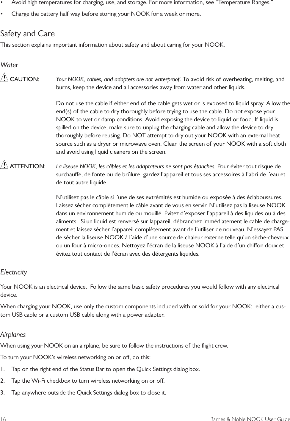 16  Barnes &amp; Noble NOOK User Guide&bull;Avoid high temperatures for charging, use, and storage. For more information, see &ldquo;Temperature Ranges.&rdquo;&bull;Charge the battery half way before storing your NOOK for a week or more.Safety and CareThis section explains important information about safety and about caring for your NOOK.Water CAUTION: Your NOOK, cables, and adapters are not waterproof. To avoid risk of overheating, melting, and burns, keep the device and all accessories away from water and other liquids. Do not use the cable if either end of the cable gets wet or is exposed to liquid spray. Allow the end(s) of the cable to dry thoroughly before trying to use the cable. Do not expose your NOOK to wet or damp conditions. Avoid exposing the device to liquid or food. If liquid is spilled on the device, make sure to unplug the charging cable and allow the device to dry thoroughly before reusing. Do NOT attempt to dry out your NOOK with an external heat source such as a dryer or microwave oven. Clean the screen of your NOOK with a soft cloth and avoid using liquid cleaners on the screen. ATTENTION: La liseuse NOOK, les c&acirc;bles et les adaptateurs ne sont pas &eacute;tanches. Pour &eacute;viter tout risque de surchaue, de fonte ou de br&ucirc;lure, gardez l&rsquo;appareil et tous ses accessoires &agrave; l&rsquo;abri de l&rsquo;eau et de tout autre liquide. N&rsquo;utilisez pas le c&acirc;ble si l&rsquo;une de ses extr&eacute;mit&eacute;s est humide ou expos&eacute;e &agrave; des &eacute;claboussures. Laissez s&eacute;cher compl&egrave;tement le c&acirc;ble avant de vous en servir. N&rsquo;utilisez pas la liseuse NOOK dans un environnement humide ou mouill&eacute;. &Eacute;vitez d&rsquo;exposer l&rsquo;appareil &agrave; des liquides ou &agrave; des aliments.  Si un liquid est renvers&eacute; sur lappareil, d&eacute;branchez imm&eacute;diatement le cable de charge-ment et laissez s&eacute;cher l&rsquo;appareil compl&egrave;tement avant de l&rsquo;utiliser de nouveau. N&rsquo;essayez PAS de s&eacute;cher la liseuse NOOK &agrave; l&rsquo;aide d&rsquo;une source de chaleur externe telle qu&rsquo;un s&egrave;che-cheveux ou un four &agrave; micro-ondes. Nettoyez l&rsquo;&eacute;cran de la liseuse NOOK &agrave; l&rsquo;aide d&rsquo;un chion doux et &eacute;vitez tout contact de l&rsquo;&eacute;cran avec des d&eacute;tergents liquides. ElectricityYour NOOK is an electrical device.  Follow the same basic safety procedures you would follow with any electrical device.When charging your NOOK, use only the custom components included with or sold for your NOOK:  either a cus-tom USB cable or a custom USB cable along with a power adapter.AirplanesWhen using your NOOK on an airplane, be sure to follow the instructions of the ﬂight crew. To turn your NOOK&rsquo;s wireless networking on or o, do this:1. Tap on the right end of the Status Bar to open the Quick Settings dialog box.2. Tap the Wi-Fi checkbox to turn wireless networking on or o.3. Tap anywhere outside the Quick Settings dialog box to close it.