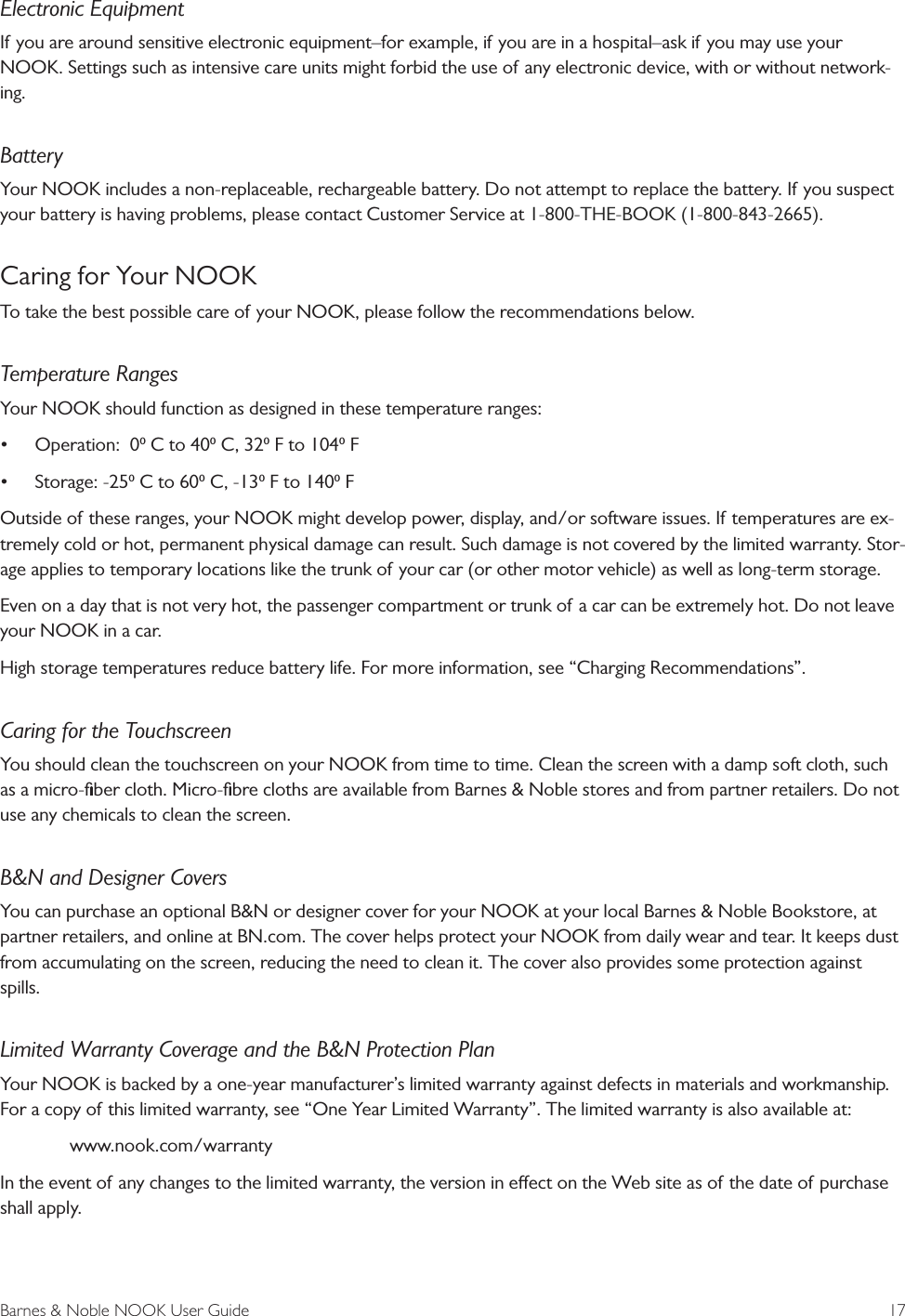 Barnes &amp; Noble NOOK User Guide  17Electronic EquipmentIf you are around sensitive electronic equipment&ndash;for example, if you are in a hospital&ndash;ask if you may use your NOOK. Settings such as intensive care units might forbid the use of any electronic device, with or without network-ing.BatteryYour NOOK includes a non-replaceable, rechargeable battery. Do not attempt to replace the battery. If you suspect your battery is having problems, please contact Customer Service at 1-800-THE-BOOK (1-800-843-2665).Caring for Your NOOKTo take the best possible care of your NOOK, please follow the recommendations below.Temperature RangesYour NOOK should function as designed in these temperature ranges:&bull;Operation:  0 C to 40 C, 32 F to 104 F&bull;Storage: -25 C to 60 C, -13 F to 140 FOutside of these ranges, your NOOK might develop power, display, and/or software issues. If temperatures are ex-tremely cold or hot, permanent physical damage can result. Such damage is not covered by the limited warranty. Stor-age applies to temporary locations like the trunk of your car (or other motor vehicle) as well as long-term storage.Even on a day that is not very hot, the passenger compartment or trunk of a car can be extremely hot. Do not leave your NOOK in a car.High storage temperatures reduce battery life. For more information, see &ldquo;Charging Recommendations&rdquo;.Caring for the TouchscreenYou should clean the touchscreen on your NOOK from time to time. Clean the screen with a damp soft cloth, such as a micro-ﬁber cloth. Micro-ﬁbre cloths are available from Barnes &amp; Noble stores and from partner retailers. Do not use any chemicals to clean the screen.B&amp;N and Designer CoversYou can purchase an optional B&amp;N or designer cover for your NOOK at your local Barnes &amp; Noble Bookstore, at partner retailers, and online at BN.com. The cover helps protect your NOOK from daily wear and tear. It keeps dust from accumulating on the screen, reducing the need to clean it. The cover also provides some protection against spills.Limited Warranty Coverage and the B&amp;N Protection PlanYour NOOK is backed by a one-year manufacturer&rsquo;s limited warranty against defects in materials and workmanship. For a copy of this limited warranty, see &ldquo;One Year Limited Warranty&rdquo;. The limited warranty is also available at:www.nook.com/warrantyIn the event of any changes to the limited warranty, the version in eect on the Web site as of the date of purchase shall apply.