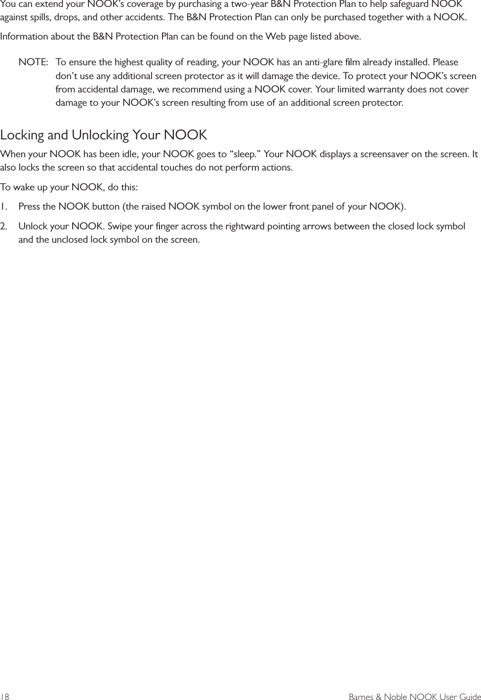 18  Barnes &amp; Noble NOOK User GuideYou can extend your NOOK&rsquo;s coverage by purchasing a two-year B&amp;N Protection Plan to help safeguard NOOK against spills, drops, and other accidents. The B&amp;N Protection Plan can only be purchased together with a NOOK.Information about the B&amp;N Protection Plan can be found on the Web page listed above.NOTE:  To ensure the highest quality of reading, your NOOK has an anti-glare ﬁlm already installed. Please don&rsquo;t use any additional screen protector as it will damage the device. To protect your NOOK&rsquo;s screen from accidental damage, we recommend using a NOOK cover. Your limited warranty does not cover damage to your NOOK&rsquo;s screen resulting from use of an additional screen protector.Locking and Unlocking Your NOOKWhen your NOOK has been idle, your NOOK goes to &ldquo;sleep.&rdquo; Your NOOK displays a screensaver on the screen. It also locks the screen so that accidental touches do not perform actions. To wake up your NOOK, do this:1. Press the NOOK button (the raised NOOK symbol on the lower front panel of your NOOK).2. Unlock your NOOK. Swipe your ﬁnger across the rightward pointing arrows between the closed lock symboland the unclosed lock symbol on the screen.