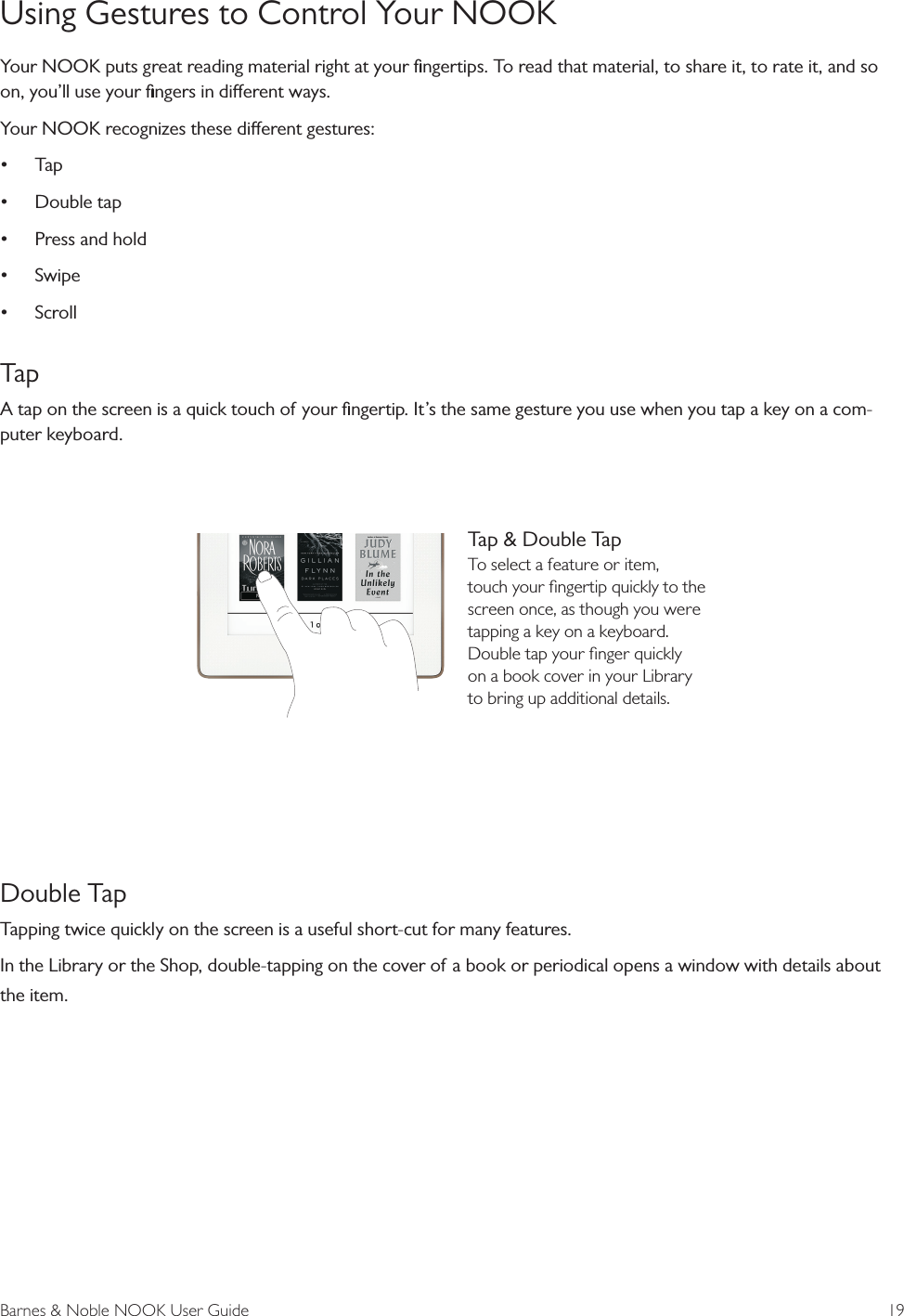 Barnes &amp; Noble NOOK User Guide  19Using Gestures to Control Your NOOKYour NOOK puts great reading material right at your ﬁngertips. To read that material, to share it, to rate it, and so on, you&rsquo;ll use your ﬁngers in dierent ways.Your NOOK recognizes these dierent gestures:&bull;Tap&bull;Double tap&bull;Press and hold&bull;Swipe&bull;ScrollTapA tap on the screen is a quick touch of your ﬁngertip. It&rsquo;s the same gesture you use when you tap a key on a com-puter keyboard. Double TapTapping twice quickly on the screen is a useful short-cut for many features.In the Library or the Shop, double-tapping on the cover of a book or periodical opens a window with details about the item. Tap &amp; Double TapTo select a feature or item, touch your ﬁngertip quickly to the screen once, as though you were tapping a key on a keyboard. Double tap your ﬁnger quickly on a book cover in your Library to bring up additional details.