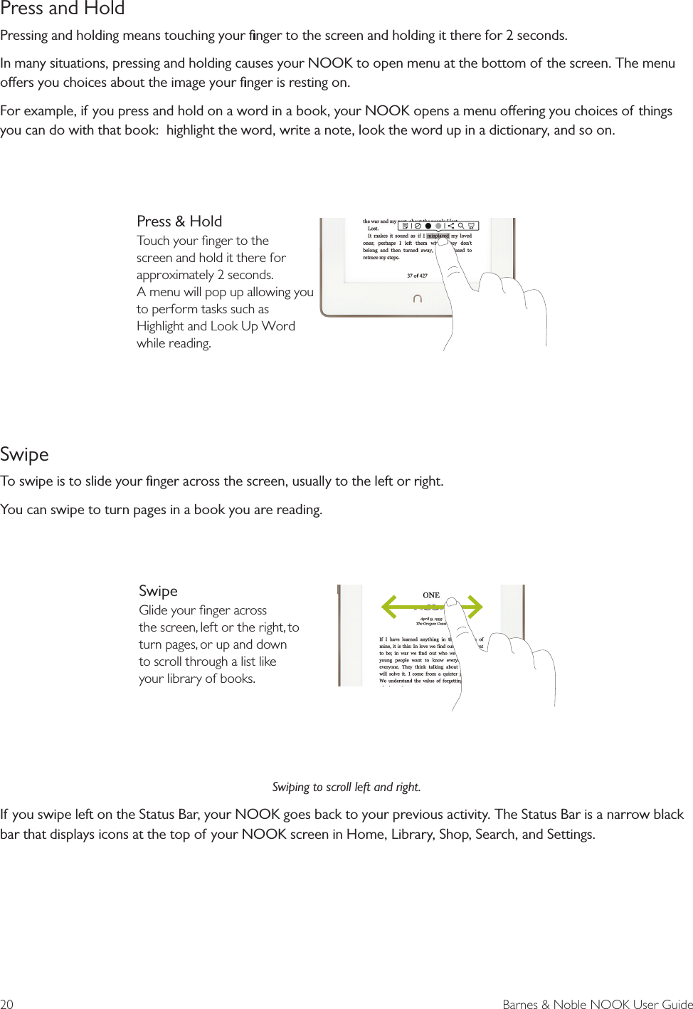 20  Barnes &amp; Noble NOOK User GuidePress and Hold Pressing and holding means touching your ﬁnger to the screen and holding it there for 2 seconds. In many situations, pressing and holding causes your NOOK to open menu at the bottom of the screen. The menu oers you choices about the image your ﬁnger is resting on.For example, if you press and hold on a word in a book, your NOOK opens a menu oering you choices of things you can do with that book:  highlight the word, write a note, look the word up in a dictionary, and so on. SwipeTo swipe is to slide your ﬁnger across the screen, usually to the left or right.You can swipe to turn pages in a book you are reading.Swiping to scroll left and right.If you swipe left on the Status Bar, your NOOK goes back to your previous activity. The Status Bar is a narrow black bar that displays icons at the top of your NOOK screen in Home, Library, Shop, Search, and Settings.SwipeGlide your ﬁnger across the screen, left or the right, to turn pages, or up and down to scroll through a list like your library of books.Press &amp; HoldTouch your ﬁnger to the screen and hold it there for approximately 2 seconds. A menu will pop up allowing you to perform tasks such as Highlight and Look Up Word while reading.