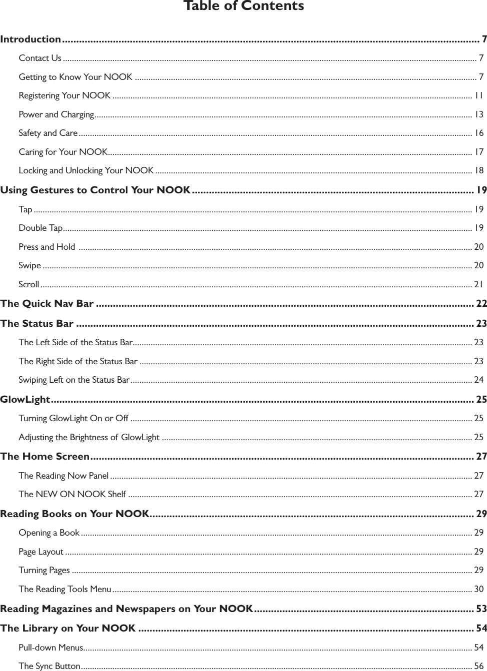 Table of ContentsIntroduction .................................................................................................................................................... 7Contact Us ........................................................................................................................................................................................ 7Getting to Know Your NOOK  ........................................................................................................................................................ 7Registering Your NOOK ................................................................................................................................................................ 11Power and Charging ........................................................................................................................................................................ 13Safety and Care ............................................................................................................................................................................... 16Caring for Your NOOK .................................................................................................................................................................. 17Locking and Unlocking Your NOOK ............................................................................................................................................. 18Using Gestures to Control Your NOOK .................................................................................................... 19Tap ................................................................................................................................................................................................... 19Double Tap ...................................................................................................................................................................................... 19Press and Hold  ............................................................................................................................................................................... 20Swipe ............................................................................................................................................................................................... 20Scroll ................................................................................................................................................................................................ 21The Quick Nav Bar ...................................................................................................................................... 22The Status Bar ............................................................................................................................................. 23The Left Side of the Status Bar ....................................................................................................................................................... 23The Right Side of the Status Bar .................................................................................................................................................... 23Swiping Left on the Status Bar ........................................................................................................................................................ 24GlowLight ...................................................................................................................................................... 25Turning GlowLight On or O ........................................................................................................................................................ 25Adjusting the Brightness of GlowLight  .......................................................................................................................................... 25The Home Screen ........................................................................................................................................ 27The Reading Now Panel ................................................................................................................................................................. 27The NEW ON NOOK Shelf ......................................................................................................................................................... 27Reading Books on Your NOOK ................................................................................................................... 29Opening a Book .............................................................................................................................................................................. 29Page Layout ..................................................................................................................................................................................... 29Turning Pages .................................................................................................................................................................................. 29The Reading Tools Menu ................................................................................................................................................................ 30Reading Magazines and Newspapers on Your NOOK .............................................................................. 53The Library on Your NOOK ....................................................................................................................... 54Pull-down Menus ............................................................................................................................................................................. 54The Sync Button .............................................................................................................................................................................. 56