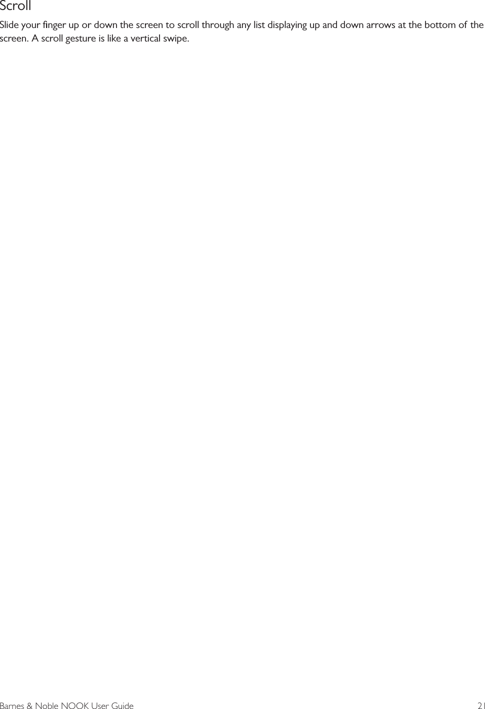 Barnes &amp; Noble NOOK User Guide  21ScrollSlide your ﬁnger up or down the screen to scroll through any list displaying up and down arrows at the bottom of the screen. A scroll gesture is like a vertical swipe.