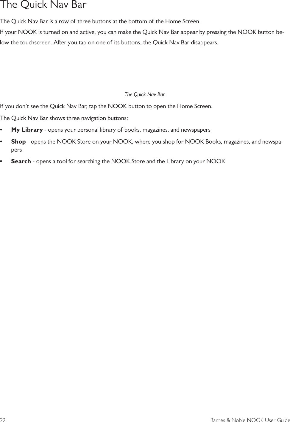 22  Barnes &amp; Noble NOOK User GuideThe Quick Nav BarThe Quick Nav Bar is a row of three buttons at the bottom of the Home Screen.If your NOOK is turned on and active, you can make the Quick Nav Bar appear by pressing the NOOK button be-low the touchscreen. After you tap on one of its buttons, the Quick Nav Bar disappears.The Quick Nav Bar.If you don&rsquo;t see the Quick Nav Bar, tap the NOOK button to open the Home Screen.The Quick Nav Bar shows three navigation buttons:&bull;My Library - opens your personal library of books, magazines, and newspapers&bull;Shop - opens the NOOK Store on your NOOK, where you shop for NOOK Books, magazines, and newspa-pers&bull;Search - opens a tool for searching the NOOK Store and the Library on your NOOK