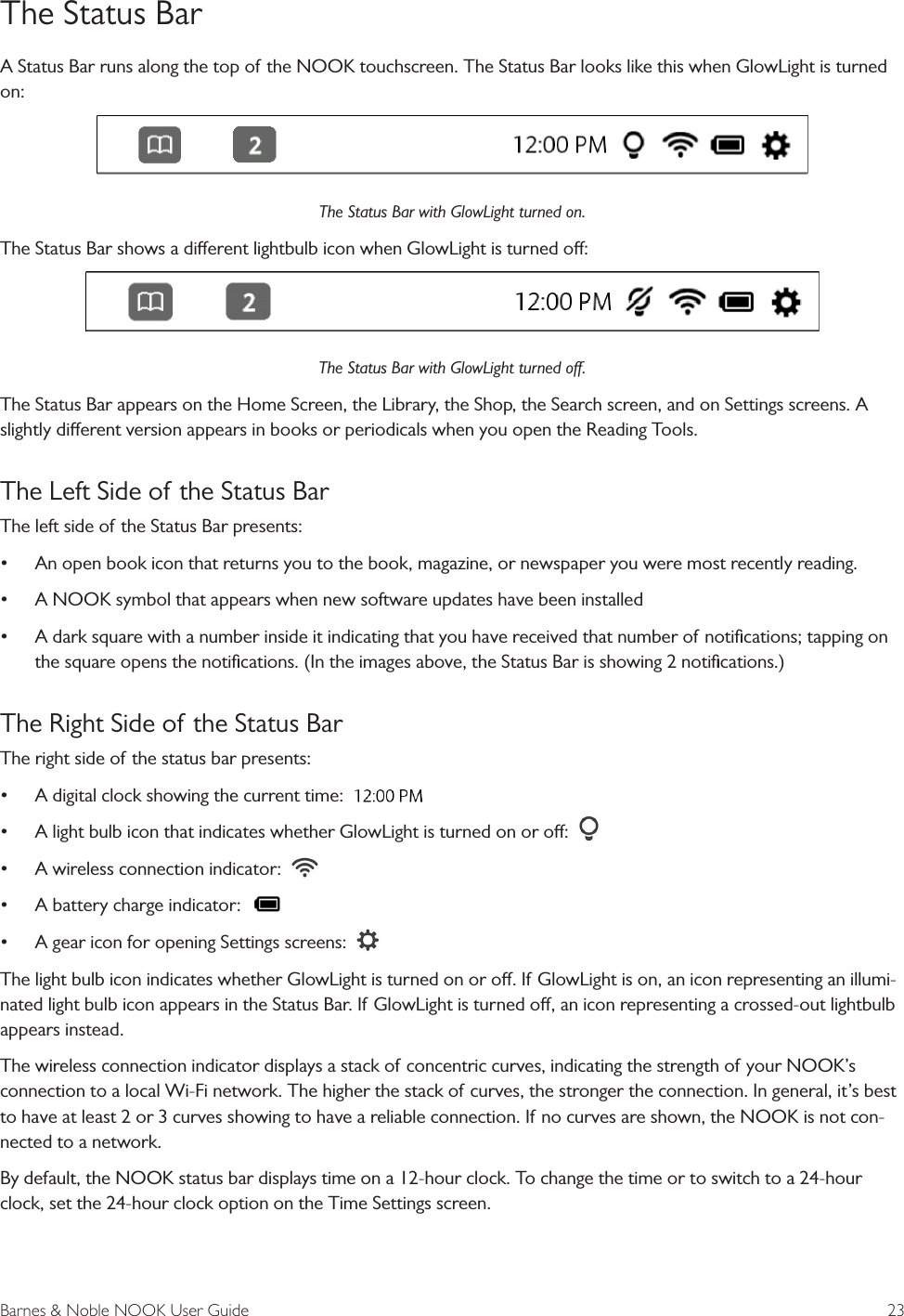 Barnes &amp; Noble NOOK User Guide  23The Status BarA Status Bar runs along the top of the NOOK touchscreen. The Status Bar looks like this when GlowLight is turned on:The Status Bar with GlowLight turned on.The Status Bar shows a dierent lightbulb icon when GlowLight is turned o:The Status Bar with GlowLight turned o.The Status Bar appears on the Home Screen, the Library, the Shop, the Search screen, and on Settings screens. A slightly dierent version appears in books or periodicals when you open the Reading Tools.The Left Side of the Status BarThe left side of the Status Bar presents:&bull;An open book icon that returns you to the book, magazine, or newspaper you were most recently reading.&bull;A NOOK symbol that appears when new software updates have been installed&bull;A dark square with a number inside it indicating that you have received that number of notiﬁcations; tapping onthe square opens the notiﬁcations. (In the images above, the Status Bar is showing 2 notiﬁcations.)The Right Side of the Status BarThe right side of the status bar presents:&bull;A digital clock showing the current time:&bull;A light bulb icon that indicates whether GlowLight is turned on or o:&bull;A wireless connection indicator:&bull;A battery charge indicator:&bull;A gear icon for opening Settings screens:The light bulb icon indicates whether GlowLight is turned on or o. If GlowLight is on, an icon representing an illumi-nated light bulb icon appears in the Status Bar. If GlowLight is turned o, an icon representing a crossed-out lightbulb appears instead.The wireless connection indicator displays a stack of concentric curves, indicating the strength of your NOOK&rsquo;s connection to a local Wi-Fi network. The higher the stack of curves, the stronger the connection. In general, it&rsquo;s best to have at least 2 or 3 curves showing to have a reliable connection. If no curves are shown, the NOOK is not con-nected to a network. By default, the NOOK status bar displays time on a 12-hour clock. To change the time or to switch to a 24-hour clock, set the 24-hour clock option on the Time Settings screen.