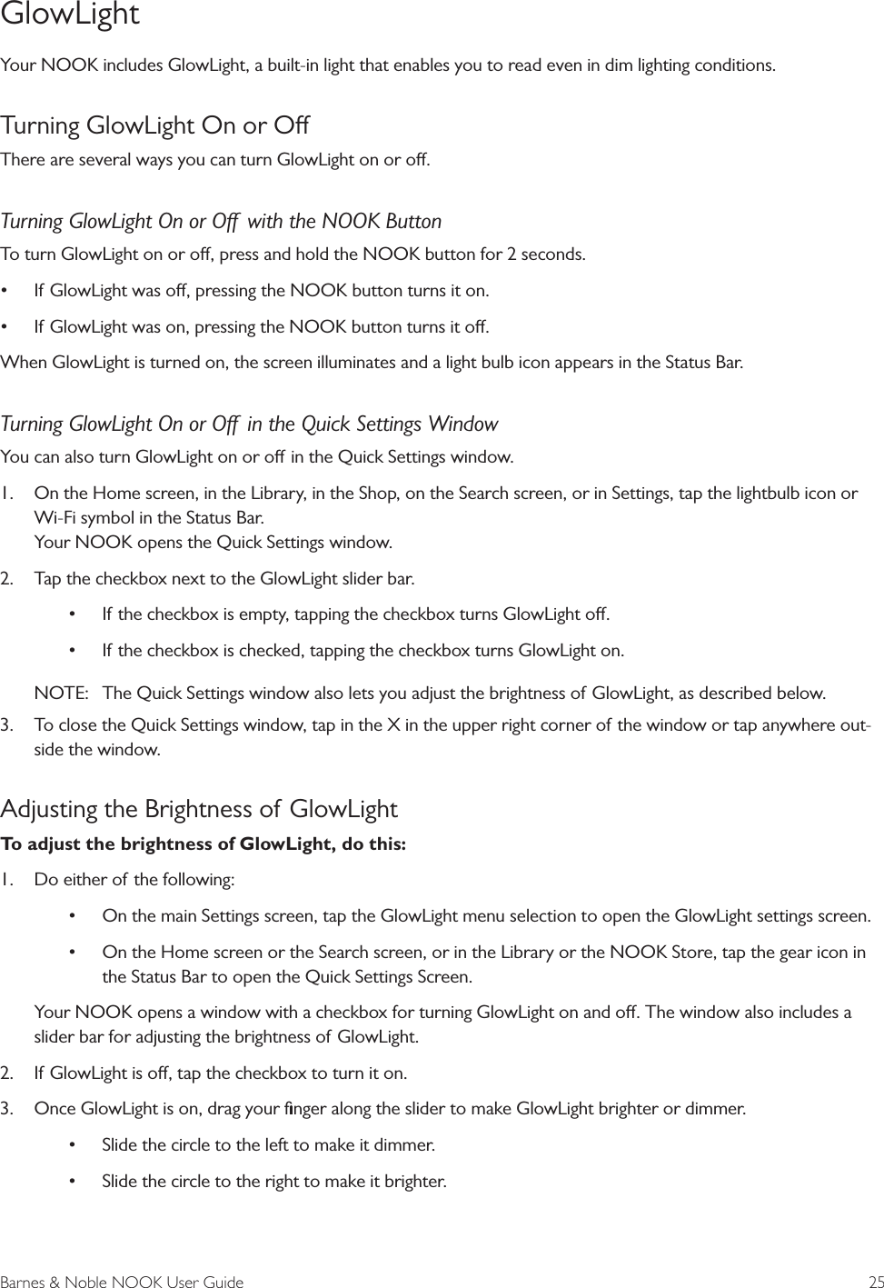 Barnes &amp; Noble NOOK User Guide  25GlowLightYour NOOK includes GlowLight, a built-in light that enables you to read even in dim lighting conditions.Turning GlowLight On or OThere are several ways you can turn GlowLight on or o.Turning GlowLight On or O  with the NOOK ButtonTo turn GlowLight on or o, press and hold the NOOK button for 2 seconds. &bull; If GlowLight was o, pressing the NOOK button turns it on.&bull; If GlowLight was on, pressing the NOOK button turns it o.When GlowLight is turned on, the screen illuminates and a light bulb icon appears in the Status Bar.Turning GlowLight On or O  in the Quick Settings WindowYou can also turn GlowLight on or o in the Quick Settings window. 1.  On the Home screen, in the Library, in the Shop, on the Search screen, or in Settings, tap the lightbulb icon or Wi-Fi symbol in the Status Bar. Your NOOK opens the Quick Settings window.2.  Tap the checkbox next to the GlowLight slider bar. &bull; If the checkbox is empty, tapping the checkbox turns GlowLight o.&bull; If the checkbox is checked, tapping the checkbox turns GlowLight on.NOTE:  The Quick Settings window also lets you adjust the brightness of GlowLight, as described below.3.  To close the Quick Settings window, tap in the X in the upper right corner of the window or tap anywhere out-side the window.Adjusting the Brightness of GlowLight To adjust the brightness of GlowLight, do this:1.  Do either of the following:&bull; On the main Settings screen, tap the GlowLight menu selection to open the GlowLight settings screen.&bull; On the Home screen or the Search screen, or in the Library or the NOOK Store, tap the gear icon in the Status Bar to open the Quick Settings Screen. Your NOOK opens a window with a checkbox for turning GlowLight on and o. The window also includes a slider bar for adjusting the brightness of GlowLight.2.  If GlowLight is o, tap the checkbox to turn it on.3.  Once GlowLight is on, drag your ﬁnger along the slider to make GlowLight brighter or dimmer. &bull; Slide the circle to the left to make it dimmer. &bull; Slide the circle to the right to make it brighter.