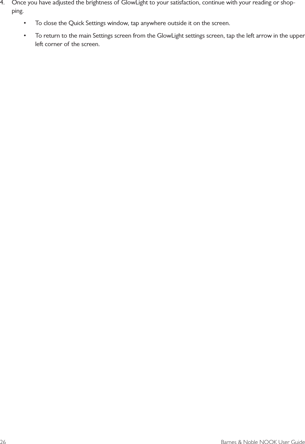 26  Barnes &amp; Noble NOOK User Guide4. Once you have adjusted the brightness of GlowLight to your satisfaction, continue with your reading or shop-ping.&bull;To close the Quick Settings window, tap anywhere outside it on the screen.&bull;To return to the main Settings screen from the GlowLight settings screen, tap the left arrow in the upperleft corner of the screen.