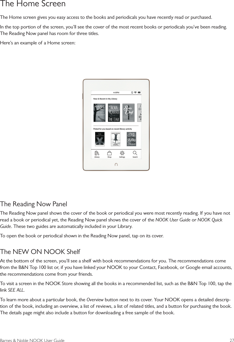 Barnes &amp; Noble NOOK User Guide  27The Home ScreenThe Home screen gives you easy access to the books and periodicals you have recently read or purchased.In the top portion of the screen, you&rsquo;ll see the cover of the most recent books or periodicals you&rsquo;ve been reading. The Reading Now panel has room for three titles. Here&rsquo;s an example of a Home screen:The Reading Now PanelThe Reading Now panel shows the cover of the book or periodical you were most recently reading. If you have not read a book or periodical yet, the Reading Now panel shows the cover of the NOOK User Guide or NOOK Quick Guide. These two guides are automatically included in your Library. To open the book or periodical shown in the Reading Now panel, tap on its cover.The NEW ON NOOK ShelfAt the bottom of the screen, you&rsquo;ll see a shelf with book recommendations for you. The recommendations come from the B&amp;N Top 100 list or, if you have linked your NOOK to your Contact, Facebook, or Google email accounts, the recommendations come from your friends.To visit a screen in the NOOK Store showing all the books in a recommended list, such as the B&amp;N Top 100, tap the link SEE ALL.To learn more about a particular book, the Overview button next to its cover. Your NOOK opens a detailed descrip-tion of the book, including an overview, a list of reviews, a list of related titles, and a button for purchasing the book. The details page might also include a button for downloading a free sample of the book.