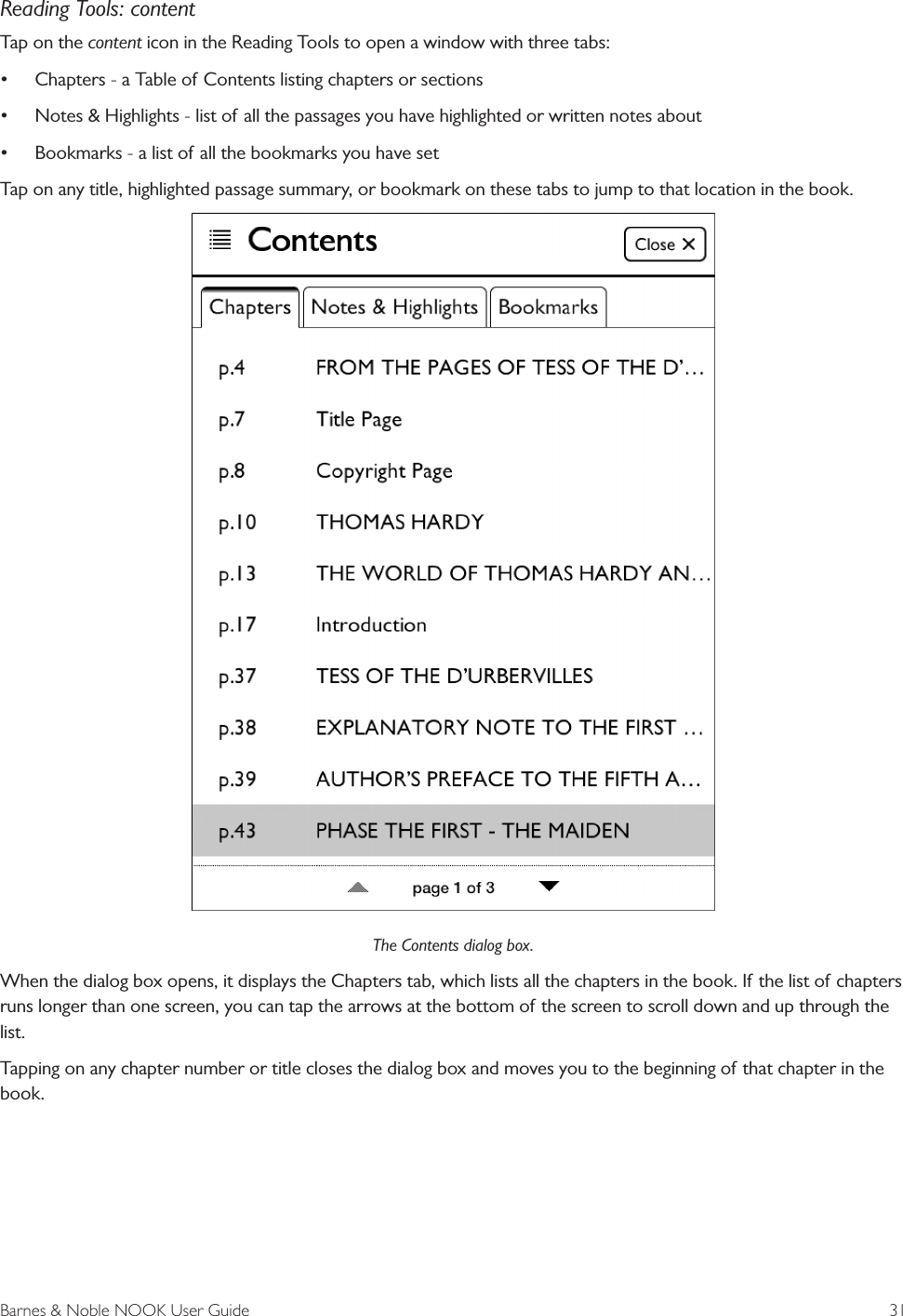 Barnes &amp; Noble NOOK User Guide  31Reading Tools: contentTap on the content icon in the Reading Tools to open a window with three tabs:&bull;Chapters - a Table of Contents listing chapters or sections&bull;Notes &amp; Highlights - list of all the passages you have highlighted or written notes about&bull;Bookmarks - a list of all the bookmarks you have setTap on any title, highlighted passage summary, or bookmark on these tabs to jump to that location in the book.The Contents dialog box.When the dialog box opens, it displays the Chapters tab, which lists all the chapters in the book. If the list of chapters runs longer than one screen, you can tap the arrows at the bottom of the screen to scroll down and up through the list. Tapping on any chapter number or title closes the dialog box and moves you to the beginning of that chapter in the book.