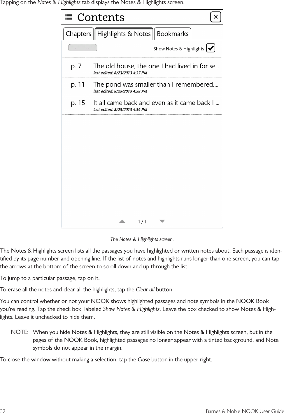 32  Barnes &amp; Noble NOOK User GuideTapping on the Notes &amp; Highlights tab displays the Notes &amp; Highlights screen.The Notes &amp; Highlights screen.The Notes &amp; Highlights screen lists all the passages you have highlighted or written notes about. Each passage is iden-tiﬁed by its page number and opening line. If the list of notes and highlights runs longer than one screen, you can tap the arrows at the bottom of the screen to scroll down and up through the list. To jump to a particular passage, tap on it. To erase all the notes and clear all the highlights, tap the Clear all button.You can control whether or not your NOOK shows highlighted passages and note symbols in the NOOK Book you&rsquo;re reading. Tap the check box  labeled Show Notes &amp; Highlights. Leave the box checked to show Notes &amp; High-lights. Leave it unchecked to hide them. NOTE:  When you hide Notes &amp; Highlights, they are still visible on the Notes &amp; Highlights screen, but in the pages of the NOOK Book, highlighted passages no longer appear with a tinted background, and Note symbols do not appear in the margin.To close the window without making a selection, tap the Close button in the upper right.