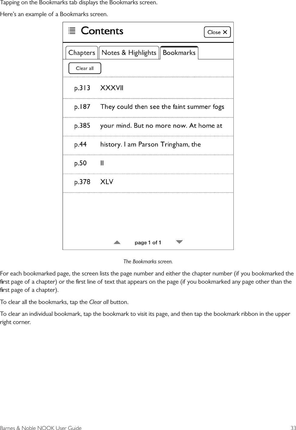 Barnes &amp; Noble NOOK User Guide  33Tapping on the Bookmarks tab displays the Bookmarks screen. Here&rsquo;s an example of a Bookmarks screen.The Bookmarks screen.For each bookmarked page, the screen lists the page number and either the chapter number (if you bookmarked the ﬁrst page of a chapter) or the ﬁrst line of text that appears on the page (if you bookmarked any page other than the ﬁrst page of a chapter).To clear all the bookmarks, tap the Clear all button.To clear an individual bookmark, tap the bookmark to visit its page, and then tap the bookmark ribbon in the upper right corner.