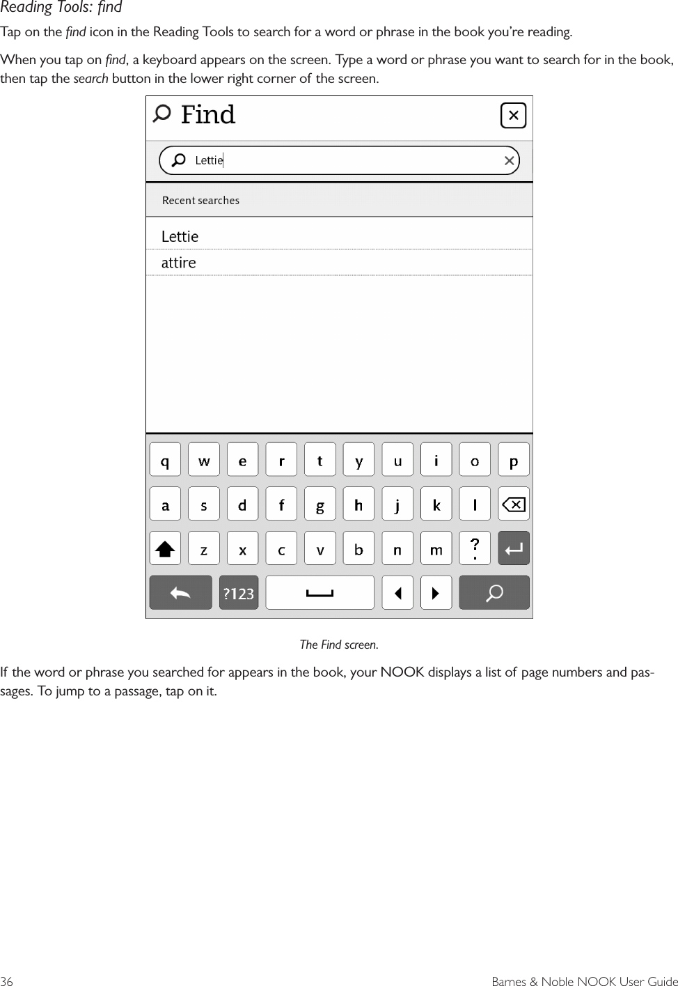 36  Barnes &amp; Noble NOOK User GuideReading Tools: ﬁndTap on the ﬁnd icon in the Reading Tools to search for a word or phrase in the book you&rsquo;re reading.When you tap on ﬁnd, a keyboard appears on the screen. Type a word or phrase you want to search for in the book, then tap the search button in the lower right corner of the screen.The Find screen.If the word or phrase you searched for appears in the book, your NOOK displays a list of page numbers and pas-sages. To jump to a passage, tap on it.