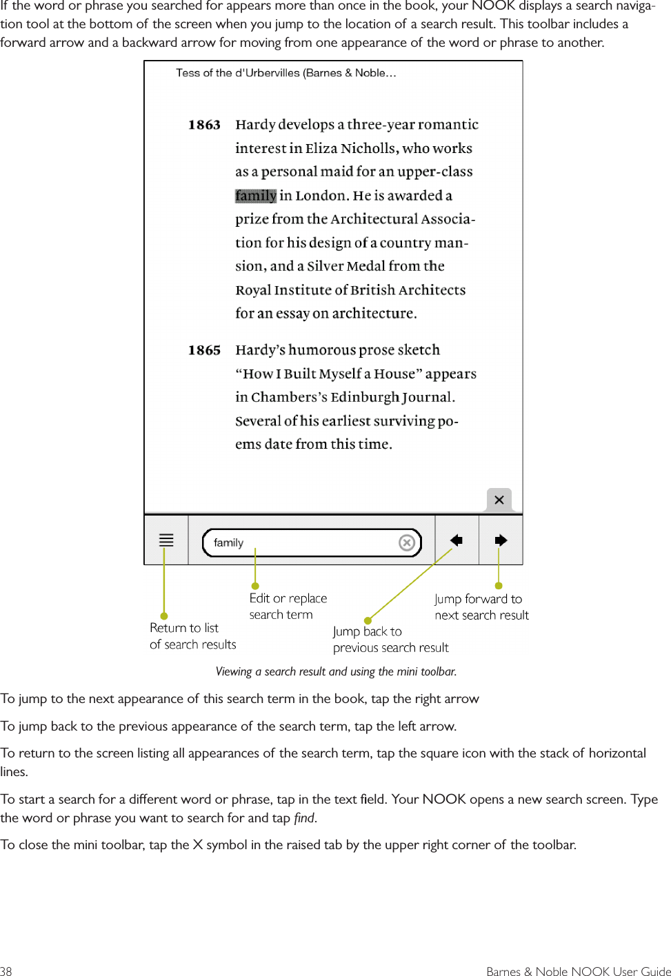 38  Barnes &amp; Noble NOOK User GuideIf the word or phrase you searched for appears more than once in the book, your NOOK displays a search naviga-tion tool at the bottom of the screen when you jump to the location of a search result. This toolbar includes a forward arrow and a backward arrow for moving from one appearance of the word or phrase to another.Viewing a search result and using the mini toolbar.To jump to the next appearance of this search term in the book, tap the right arrowTo jump back to the previous appearance of the search term, tap the left arrow.To return to the screen listing all appearances of the search term, tap the square icon with the stack of horizontal lines.To start a search for a dierent word or phrase, tap in the text ﬁeld. Your NOOK opens a new search screen. Type the word or phrase you want to search for and tap ﬁnd.To close the mini toolbar, tap the X symbol in the raised tab by the upper right corner of the toolbar.