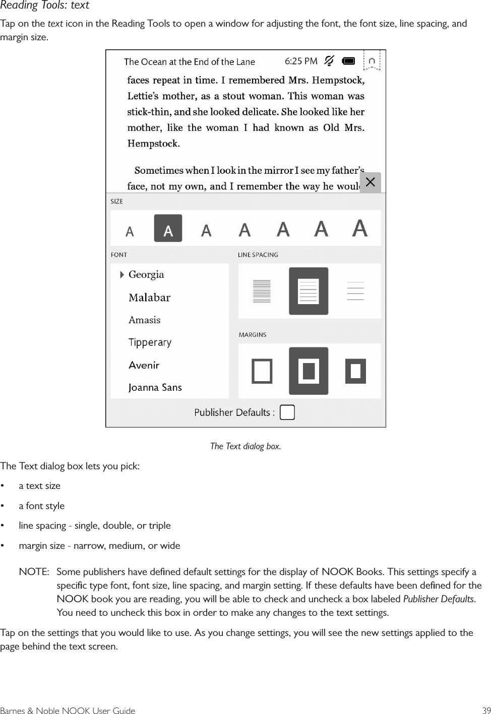 Barnes &amp; Noble NOOK User Guide  39Reading Tools: textTap on the text icon in the Reading Tools to open a window for adjusting the font, the font size, line spacing, and margin size. The Text dialog box.The Text dialog box lets you pick:&bull;a text size&bull;a font style&bull;line spacing - single, double, or triple&bull;margin size - narrow, medium, or wideNOTE:  Some publishers have deﬁned default settings for the display of NOOK Books. This settings specify aspeciﬁc type font, font size, line spacing, and margin setting. If these defaults have been deﬁned for the NOOK book you are reading, you will be able to check and uncheck a box labeled Publisher Defaults. You need to uncheck this box in order to make any changes to the text settings.Tap on the settings that you would like to use. As you change settings, you will see the new settings applied to the page behind the text screen.