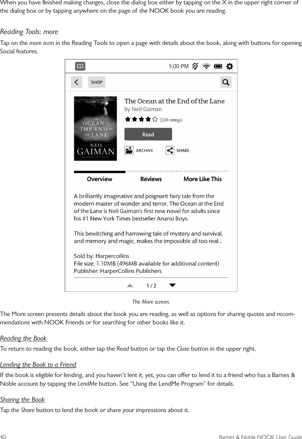 40  Barnes &amp; Noble NOOK User GuideWhen you have ﬁnished making changes, close the dialog box either by tapping on the X in the upper right corner of the dialog box or by tapping anywhere on the page of the NOOK book you are reading.Reading Tools: moreTap on the more icon in the Reading Tools to open a page with details about the book, along with buttons for opening Social features.The More screen.The More screen presents details about the book you are reading, as well as options for sharing quotes and recom-mendations with NOOK Friends or for searching for other books like it. Reading the BookTo return to reading the book, either tap the Read button or tap the Close button in the upper right. Lending the Book to a FriendIf the book is eligible for lending, and you haven&rsquo;t lent it, yet, you can oer to lend it to a friend who has a Barnes &amp; Noble account by tapping the LendMe button. See &ldquo;Using the LendMe Program&rdquo; for details.Sharing the BookTap the Share button to lend the book or share your impressions about it. 