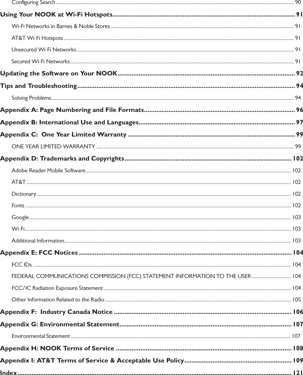 Conﬁguring Search .......................................................................................................................................................................... 90Using Your NOOK at Wi-Fi Hotspots ........................................................................................................ 91Wi-Fi Networks in Barnes &amp; Noble Stores ................................................................................................................................... 91AT&amp;T Wi-Fi Hotspots .................................................................................................................................................................... 91Unsecured Wi-Fi Networks ........................................................................................................................................................... 91Secured Wi-Fi Networks ................................................................................................................................................................ 91Updating the Software on Your NOOK ..................................................................................................... 92Tips and Troubleshooting ............................................................................................................................ 94Solving Problems ............................................................................................................................................................................. 94Appendix A: Page Numbering and File Formats ...................................................................................... 96Appendix B: International Use and Languages ......................................................................................... 97Appendix C:  One Year Limited Warranty ............................................................................................... 99ONE YEAR LIMITED WARRANTY ............................................................................................................................................. 99Appendix D: Trademarks and Copyrights ............................................................................................... 102Adobe Reader Mobile Software ................................................................................................................................................... 102AT&amp;T ............................................................................................................................................................................................. 102Dictionary ...................................................................................................................................................................................... 102Fonts .............................................................................................................................................................................................. 102Google ........................................................................................................................................................................................... 103Wi-Fi .............................................................................................................................................................................................. 103Additional Information .................................................................................................................................................................. 103Appendix E: FCC Notices ......................................................................................................................... 104FCC IDs  ........................................................................................................................................................................................ 104FEDERAL COMMUNICATIONS COMMISSION (FCC) STATEMENT INFORMATION TO THE USER ............................ 104FCC/IC Radiation Exposure Statement ...................................................................................................................................... 104Other Information Related to the Radio ..................................................................................................................................... 105Appendix F:  Industry Canada Notice ..................................................................................................... 106Appendix G: Environmental Statement .................................................................................................. 107Environmental Statement ............................................................................................................................................................. 107Appendix H: NOOK Terms of Service .................................................................................................... 108Appendix I: AT&amp;T Terms of Service &amp; Acceptable Use Policy ............................................................. 109Index ............................................................................................................................................................ 121