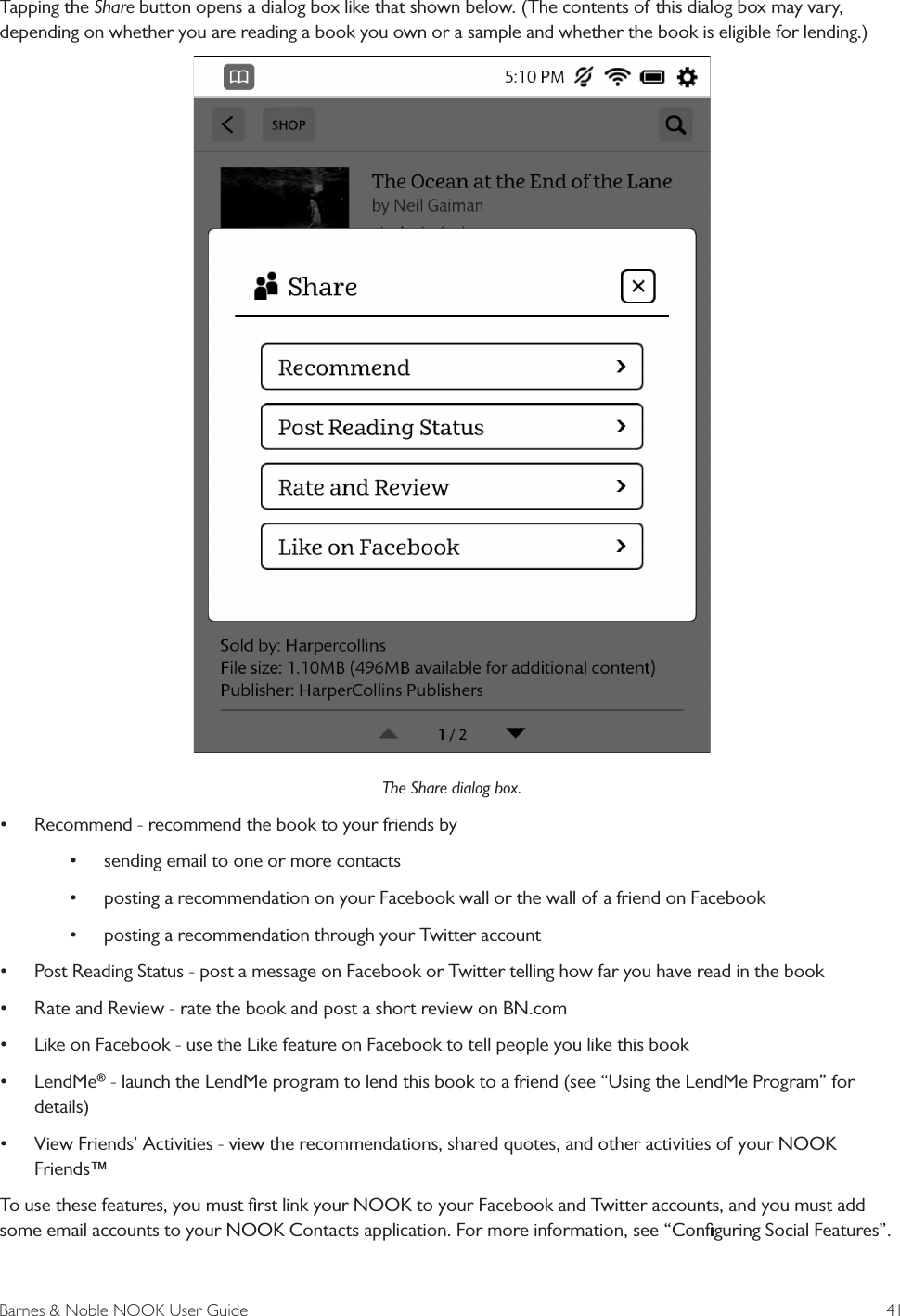 Barnes &amp; Noble NOOK User Guide  41Tapping the Share button opens a dialog box like that shown below. (The contents of this dialog box may vary, depending on whether you are reading a book you own or a sample and whether the book is eligible for lending.)The Share dialog box.&bull; Recommend - recommend the book to your friends by &bull; sending email to one or more contacts&bull; posting a recommendation on your Facebook wall or the wall of a friend on Facebook&bull; posting a recommendation through your Twitter account&bull; Post Reading Status - post a message on Facebook or Twitter telling how far you have read in the book&bull; Rate and Review - rate the book and post a short review on BN.com&bull; Like on Facebook - use the Like feature on Facebook to tell people you like this book&bull; LendMe&reg; - launch the LendMe program to lend this book to a friend (see &ldquo;Using the LendMe Program&rdquo; for details)&bull; View Friends&rsquo; Activities - view the recommendations, shared quotes, and other activities of your NOOK Friends&trade;To use these features, you must ﬁrst link your NOOK to your Facebook and Twitter accounts, and you must add some email accounts to your NOOK Contacts application. For more information, see &ldquo;Conﬁguring Social Features&rdquo;.