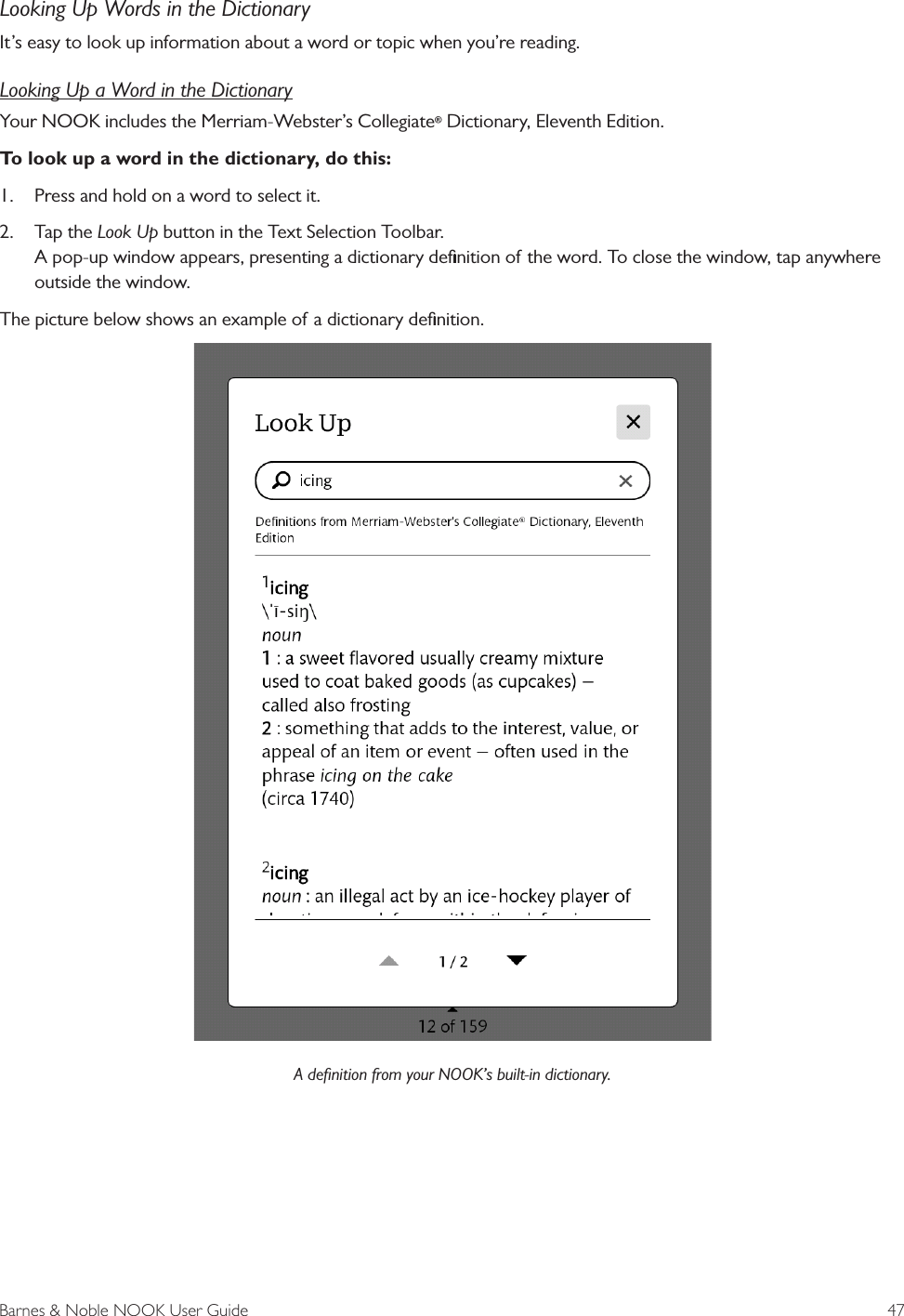 Barnes &amp; Noble NOOK User Guide  47Looking Up Words in the DictionaryIt&rsquo;s easy to look up information about a word or topic when you&rsquo;re reading. Looking Up a Word in the DictionaryYour NOOK includes the Merriam-Webster&rsquo;s Collegiate&reg; Dictionary, Eleventh Edition.To look up a word in the dictionary, do this:1.  Press and hold on a word to select it. 2.  Tap the Look Up button in the Text Selection Toolbar. A pop-up window appears, presenting a dictionary deﬁnition of the word. To close the window, tap anywhere outside the window. The picture below shows an example of a dictionary deﬁnition.A deﬁnition from your NOOK&rsquo;s built-in dictionary.
