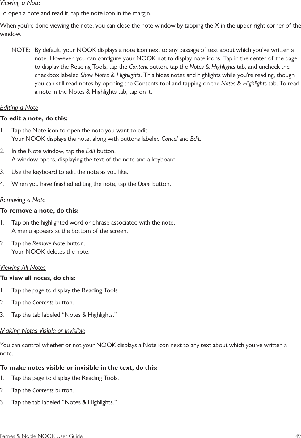 Barnes &amp; Noble NOOK User Guide  49Viewing a NoteTo open a note and read it, tap the note icon in the margin.When you&rsquo;re done viewing the note, you can close the note window by tapping the X in the upper right corner of the window.NOTE:  By default, your NOOK displays a note icon next to any passage of text about which you&rsquo;ve written a note. However, you can conﬁgure your NOOK not to display note icons. Tap in the center of the page to display the Reading Tools, tap the Content button, tap the Notes &amp; Highlights tab, and uncheck the checkbox labeled Show Notes &amp; Highlights. This hides notes and highlights while you&rsquo;re reading, though you can still read notes by opening the Contents tool and tapping on the Notes &amp; Highlights tab. To read a note in the Notes &amp; Highlights tab, tap on it.Editing a NoteTo edit a note, do this:1.  Tap the Note icon to open the note you want to edit. Your NOOK displays the note, along with buttons labeled Cancel and Edit.2.  In the Note window, tap the Edit button. A window opens, displaying the text of the note and a keyboard.3.  Use the keyboard to edit the note as you like.4.  When you have ﬁnished editing the note, tap the Done button.Removing a NoteTo remove a note, do this:1.  Tap on the highlighted word or phrase associated with the note. A menu appears at the bottom of the screen.2.  Tap the Remove Note button. Your NOOK deletes the note.Viewing All NotesTo view all notes, do this:1.  Tap the page to display the Reading Tools.2.  Tap the Contents button.3.  Tap the tab labeled &ldquo;Notes &amp; Highlights.&rdquo;Making Notes Visible or InvisibleYou can control whether or not your NOOK displays a Note icon next to any text about which you&rsquo;ve written a note. To make notes visible or invisible in the text, do this:1.  Tap the page to display the Reading Tools.2.  Tap the Contents button.3.  Tap the tab labeled &ldquo;Notes &amp; Highlights.&rdquo;