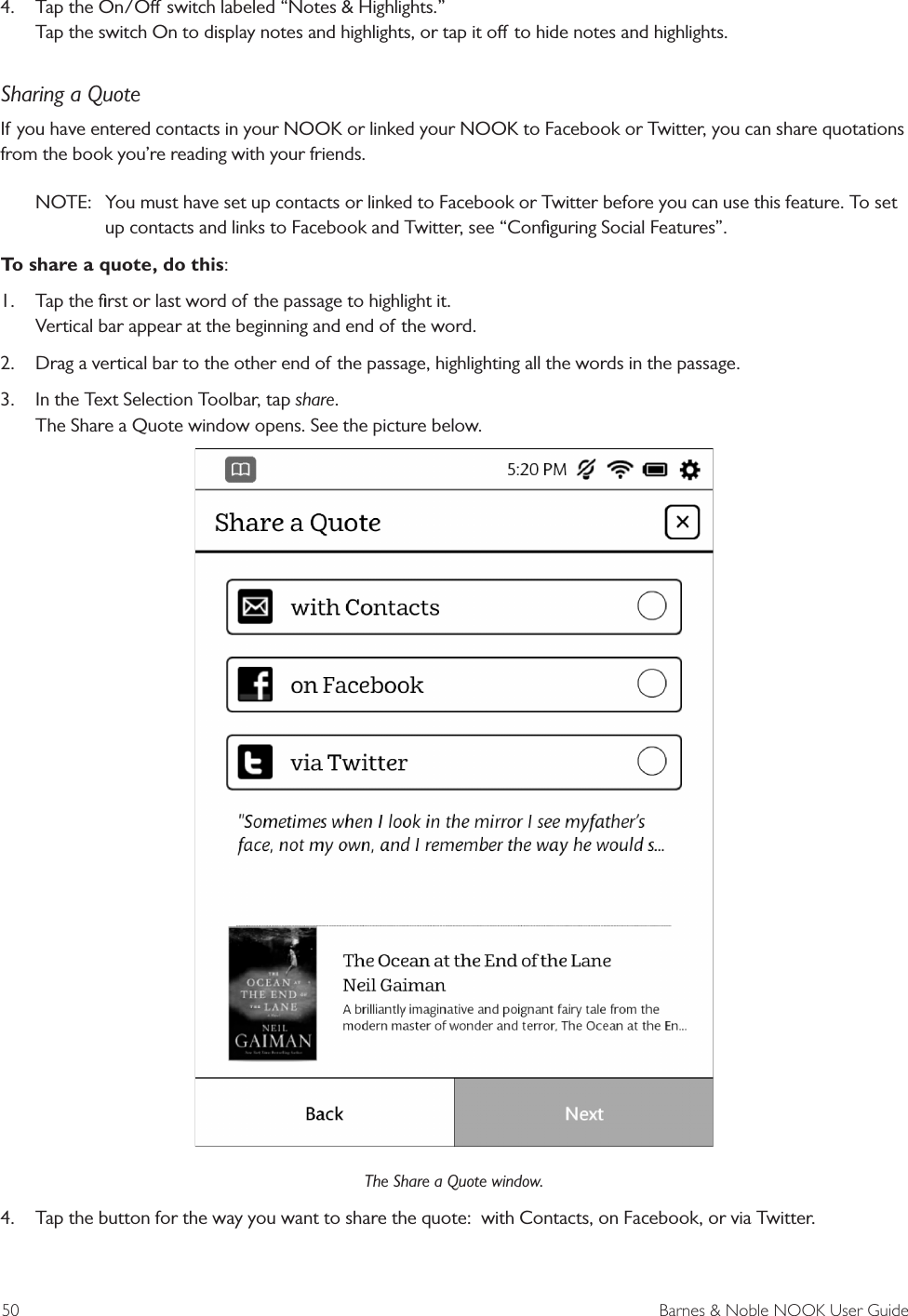 50  Barnes &amp; Noble NOOK User Guide4.  Tap the On/O switch labeled &ldquo;Notes &amp; Highlights.&rdquo; Tap the switch On to display notes and highlights, or tap it o to hide notes and highlights.Sharing a QuoteIf you have entered contacts in your NOOK or linked your NOOK to Facebook or Twitter, you can share quotations from the book you&rsquo;re reading with your friends.NOTE:  You must have set up contacts or linked to Facebook or Twitter before you can use this feature. To set up contacts and links to Facebook and Twitter, see &ldquo;Conﬁguring Social Features&rdquo;. To share a quote, do this:1.  Tap the ﬁrst or last word of the passage to highlight it. Vertical bar appear at the beginning and end of the word.2.  Drag a vertical bar to the other end of the passage, highlighting all the words in the passage.3.  In the Text Selection Toolbar, tap share. The Share a Quote window opens. See the picture below.The Share a Quote window.4.  Tap the button for the way you want to share the quote:  with Contacts, on Facebook, or via Twitter.