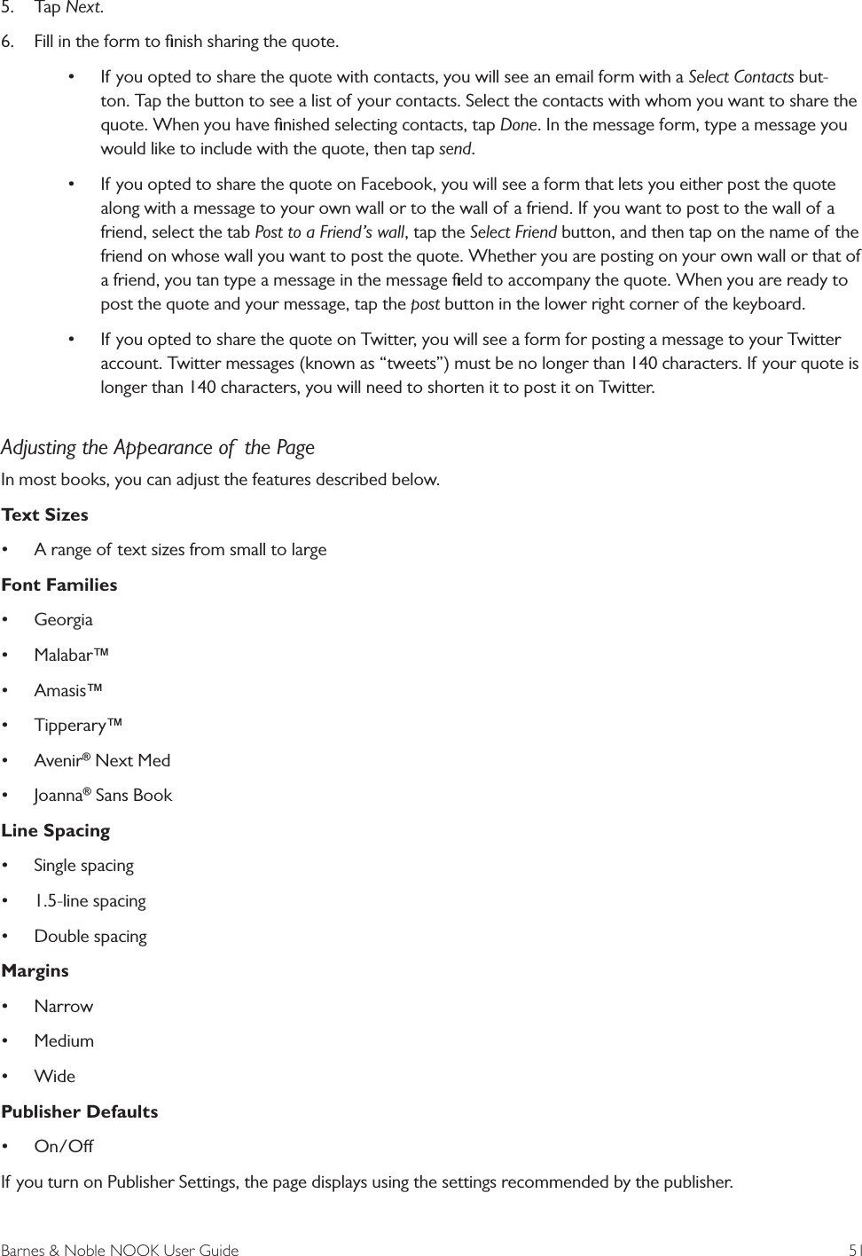 Barnes &amp; Noble NOOK User Guide  515.  Tap Next.6.  Fill in the form to ﬁnish sharing the quote.&bull; If you opted to share the quote with contacts, you will see an email form with a Select Contacts but-ton. Tap the button to see a list of your contacts. Select the contacts with whom you want to share the quote. When you have ﬁnished selecting contacts, tap Done. In the message form, type a message you would like to include with the quote, then tap send.&bull; If you opted to share the quote on Facebook, you will see a form that lets you either post the quote along with a message to your own wall or to the wall of a friend. If you want to post to the wall of a friend, select the tab Post to a Friend&rsquo;s wall, tap the Select Friend button, and then tap on the name of the friend on whose wall you want to post the quote. Whether you are posting on your own wall or that of a friend, you tan type a message in the message ﬁeld to accompany the quote. When you are ready to post the quote and your message, tap the post button in the lower right corner of the keyboard.&bull; If you opted to share the quote on Twitter, you will see a form for posting a message to your Twitter account. Twitter messages (known as &ldquo;tweets&rdquo;) must be no longer than 140 characters. If your quote is longer than 140 characters, you will need to shorten it to post it on Twitter.Adjusting the Appearance of  the PageIn most books, you can adjust the features described below.Text Sizes&bull; A range of text sizes from small to largeFont Families&bull; Georgia&bull; Malabar&trade;&bull; Amasis&trade;&bull; Tipperary&trade;&bull; Avenir&reg; Next Med&bull; Joanna&reg; Sans BookLine Spacing&bull; Single spacing&bull; 1.5-line spacing&bull; Double spacingMargins&bull; Narrow&bull; Medium&bull; WidePublisher Defaults&bull; On/OIf you turn on Publisher Settings, the page displays using the settings recommended by the publisher. 