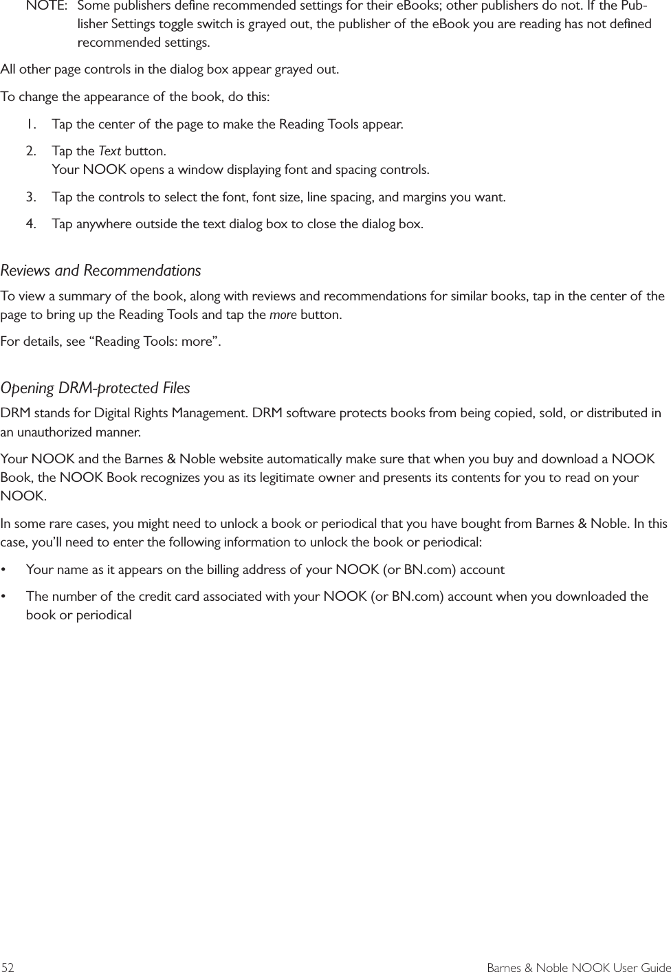 52  Barnes &amp; Noble NOOK User GuideNOTE:  Some publishers deﬁne recommended settings for their eBooks; other publishers do not. If the Pub-lisher Settings toggle switch is grayed out, the publisher of the eBook you are reading has not deﬁned recommended settings.All other page controls in the dialog box appear grayed out. To change the appearance of the book, do this:1.  Tap the center of the page to make the Reading Tools appear.2.  Tap the Text button. Your NOOK opens a window displaying font and spacing controls.3.  Tap the controls to select the font, font size, line spacing, and margins you want. 4.  Tap anywhere outside the text dialog box to close the dialog box.Reviews and RecommendationsTo view a summary of the book, along with reviews and recommendations for similar books, tap in the center of the page to bring up the Reading Tools and tap the more button.For details, see &ldquo;Reading Tools: more&rdquo;.Opening DRM-protected FilesDRM stands for Digital Rights Management. DRM software protects books from being copied, sold, or distributed in an unauthorized manner. Your NOOK and the Barnes &amp; Noble website automatically make sure that when you buy and download a NOOK Book, the NOOK Book recognizes you as its legitimate owner and presents its contents for you to read on your NOOK.In some rare cases, you might need to unlock a book or periodical that you have bought from Barnes &amp; Noble. In this case, you&rsquo;ll need to enter the following information to unlock the book or periodical:&bull; Your name as it appears on the billing address of your NOOK (or BN.com) account&bull; The number of the credit card associated with your NOOK (or BN.com) account when you downloaded the book or periodical