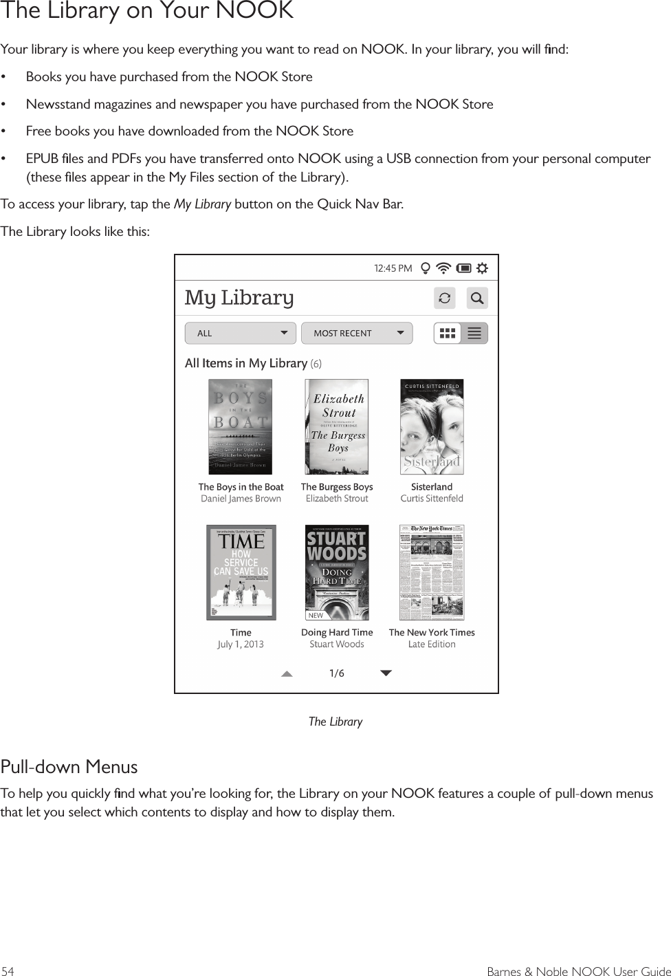 54  Barnes &amp; Noble NOOK User GuideThe Library on Your NOOKYour library is where you keep everything you want to read on NOOK. In your library, you will ﬁnd:&bull; Books you have purchased from the NOOK Store&bull; Newsstand magazines and newspaper you have purchased from the NOOK Store&bull; Free books you have downloaded from the NOOK Store&bull; EPUB ﬁles and PDFs you have transferred onto NOOK using a USB connection from your personal computer (these ﬁles appear in the My Files section of the Library).To access your library, tap the My Library button on the Quick Nav Bar.The Library looks like this:The LibraryPull-down MenusTo help you quickly ﬁnd what you&rsquo;re looking for, the Library on your NOOK features a couple of pull-down menus that let you select which contents to display and how to display them.
