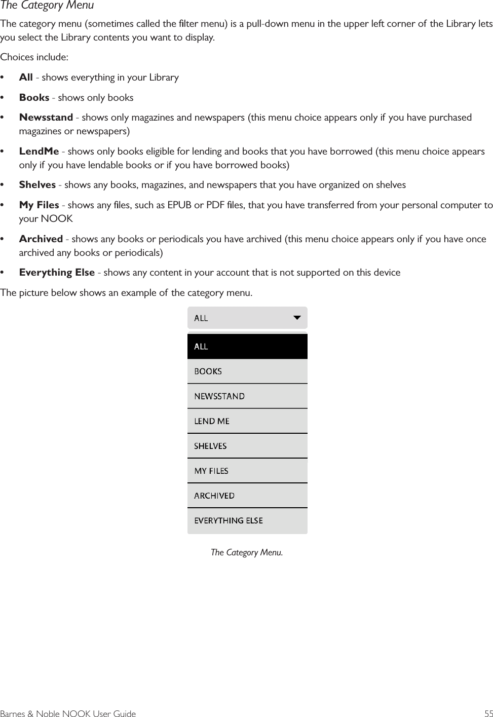 Barnes &amp; Noble NOOK User Guide  55The Category MenuThe category menu (sometimes called the ﬁlter menu) is a pull-down menu in the upper left corner of the Library lets you select the Library contents you want to display.Choices include:&bull; All - shows everything in your Library&bull; Books - shows only books&bull; Newsstand - shows only magazines and newspapers (this menu choice appears only if you have purchased magazines or newspapers)&bull; LendMe - shows only books eligible for lending and books that you have borrowed (this menu choice appears only if you have lendable books or if you have borrowed books)&bull; Shelves - shows any books, magazines, and newspapers that you have organized on shelves&bull; My Files - shows any ﬁles, such as EPUB or PDF ﬁles, that you have transferred from your personal computer to your NOOK&bull; Archived - shows any books or periodicals you have archived (this menu choice appears only if you have once archived any books or periodicals)&bull; Everything Else - shows any content in your account that is not supported on this deviceThe picture below shows an example of the category menu.The Category Menu.