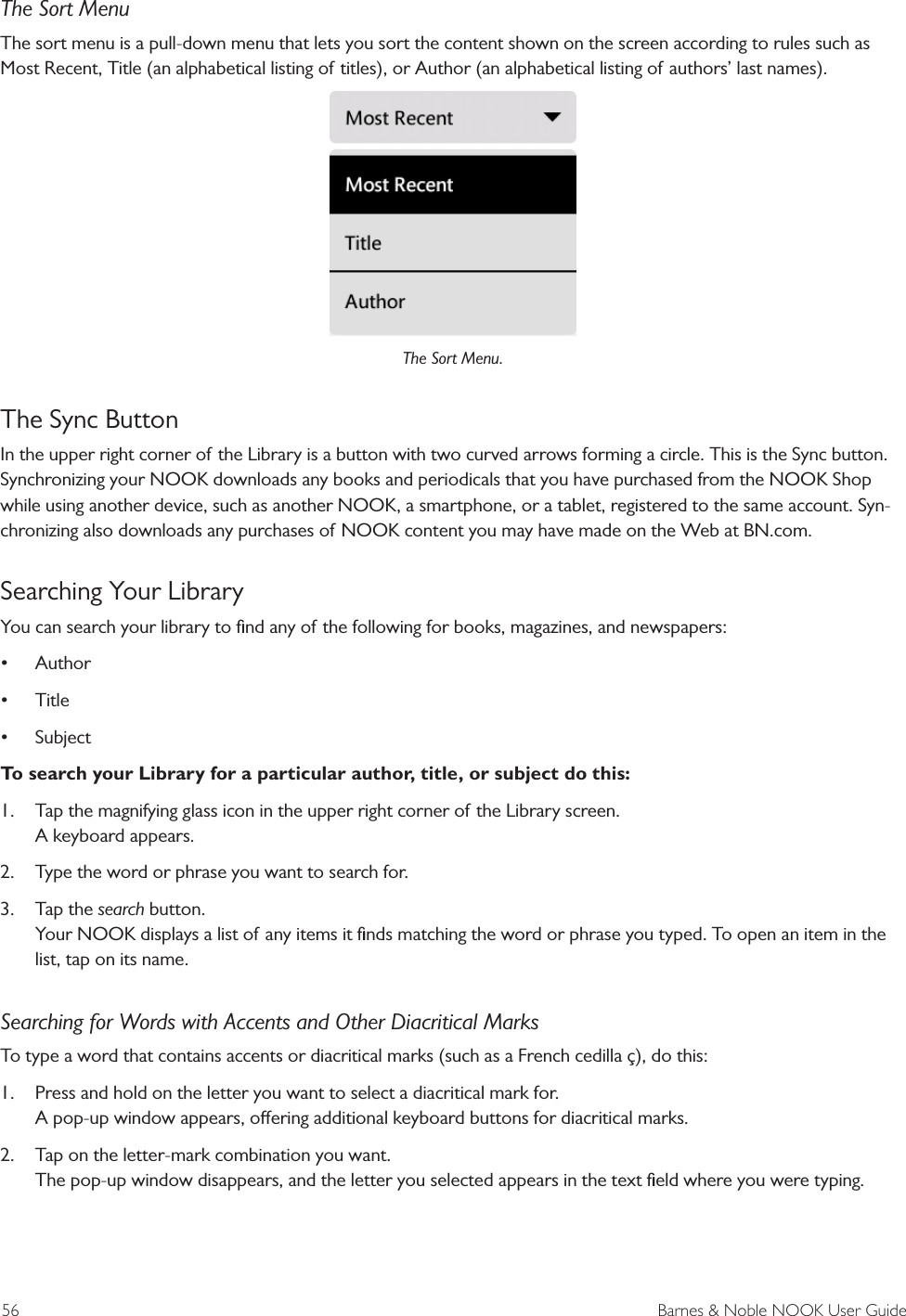 56  Barnes &amp; Noble NOOK User GuideThe Sort MenuThe sort menu is a pull-down menu that lets you sort the content shown on the screen according to rules such as Most Recent, Title (an alphabetical listing of titles), or Author (an alphabetical listing of authors&rsquo; last names).The Sort Menu.The Sync ButtonIn the upper right corner of the Library is a button with two curved arrows forming a circle. This is the Sync button. Synchronizing your NOOK downloads any books and periodicals that you have purchased from the NOOK Shop while using another device, such as another NOOK, a smartphone, or a tablet, registered to the same account. Syn-chronizing also downloads any purchases of NOOK content you may have made on the Web at BN.com. Searching Your LibraryYou can search your library to ﬁnd any of the following for books, magazines, and newspapers:&bull; Author&bull; Title&bull; SubjectTo search your Library for a particular author, title, or subject do this:1.  Tap the magnifying glass icon in the upper right corner of the Library screen. A keyboard appears.2.  Type the word or phrase you want to search for.3.  Tap the search button. Your NOOK displays a list of any items it ﬁnds matching the word or phrase you typed. To open an item in the list, tap on its name.Searching for Words with Accents and Other Diacritical MarksTo type a word that contains accents or diacritical marks (such as a French cedilla &ccedil;), do this:1.  Press and hold on the letter you want to select a diacritical mark for. A pop-up window appears, oering additional keyboard buttons for diacritical marks.2.  Tap on the letter-mark combination you want. The pop-up window disappears, and the letter you selected appears in the text ﬁeld where you were typing.