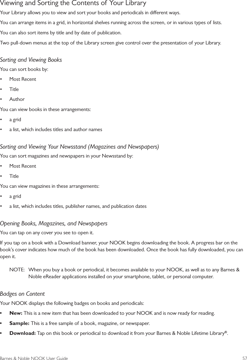 Barnes &amp; Noble NOOK User Guide  57Viewing and Sorting the Contents of Your LibraryYour Library allows you to view and sort your books and periodicals in dierent ways. You can arrange items in a grid, in horizontal shelves running across the screen, or in various types of lists. You can also sort items by title and by date of publication.Two pull-down menus at the top of the Library screen give control over the presentation of your Library.Sorting and Viewing BooksYou can sort books by:&bull; Most Recent&bull; Title &bull; AuthorYou can view books in these arrangements:&bull; a grid&bull; a list, which includes titles and author namesSorting and Viewing Your Newsstand (Magazines and Newspapers)You can sort magazines and newspapers in your Newsstand by:&bull; Most Recent&bull; TitleYou can view magazines in these arrangements:&bull; a grid&bull; a list, which includes titles, publisher names, and publication datesOpening Books, Magazines, and NewspapersYou can tap on any cover you see to open it.If you tap on a book with a Download banner, your NOOK begins downloading the book. A progress bar on the book&rsquo;s cover indicates how much of the book has been downloaded. Once the book has fully downloaded, you can open it.NOTE:  When you buy a book or periodical, it becomes available to your NOOK, as well as to any Barnes &amp; Noble eReader applications installed on your smartphone, tablet, or personal computer.Badges on ContentYour NOOK displays the following badges on books and periodicals:&bull; New: This is a new item that has been downloaded to your NOOK and is now ready for reading.&bull; Sample: This is a free sample of a book, magazine, or newspaper.&bull; Download: Tap on this book or periodical to download it from your Barnes &amp; Noble Lifetime Library&reg;.