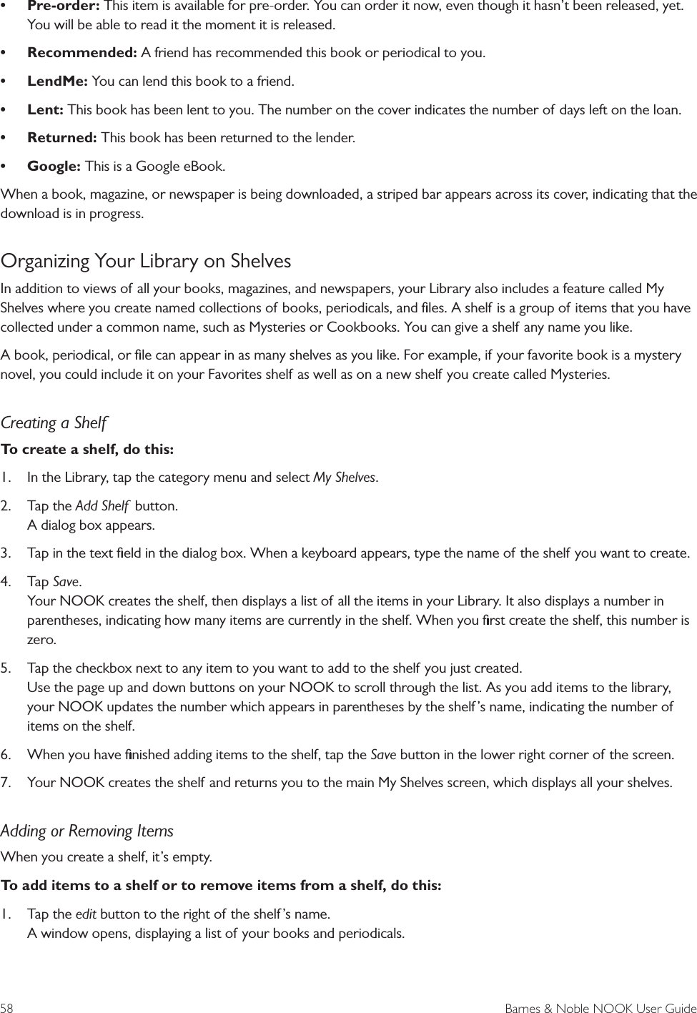 58  Barnes &amp; Noble NOOK User Guide&bull; Pre-order: This item is available for pre-order. You can order it now, even though it hasn&rsquo;t been released, yet. You will be able to read it the moment it is released.&bull; Recommended: A friend has recommended this book or periodical to you.&bull; LendMe: You can lend this book to a friend.&bull; Lent: This book has been lent to you. The number on the cover indicates the number of days left on the loan.&bull; Returned: This book has been returned to the lender.&bull; Google: This is a Google eBook.When a book, magazine, or newspaper is being downloaded, a striped bar appears across its cover, indicating that the download is in progress.Organizing Your Library on ShelvesIn addition to views of all your books, magazines, and newspapers, your Library also includes a feature called My Shelves where you create named collections of books, periodicals, and ﬁles. A shelf is a group of items that you have collected under a common name, such as Mysteries or Cookbooks. You can give a shelf any name you like. A book, periodical, or ﬁle can appear in as many shelves as you like. For example, if your favorite book is a mystery novel, you could include it on your Favorites shelf as well as on a new shelf you create called Mysteries.Creating a ShelfTo create a shelf, do this:1.  In the Library, tap the category menu and select My Shelves.2.  Tap the Add Shelf  button. A dialog box appears.3.  Tap in the text ﬁeld in the dialog box. When a keyboard appears, type the name of the shelf you want to create. 4.  Tap Save. Your NOOK creates the shelf, then displays a list of all the items in your Library. It also displays a number in parentheses, indicating how many items are currently in the shelf. When you ﬁrst create the shelf, this number is zero.5.  Tap the checkbox next to any item to you want to add to the shelf you just created.  Use the page up and down buttons on your NOOK to scroll through the list. As you add items to the library, your NOOK updates the number which appears in parentheses by the shelf&rsquo;s name, indicating the number of items on the shelf.6.  When you have ﬁnished adding items to the shelf, tap the Save button in the lower right corner of the screen.7.  Your NOOK creates the shelf and returns you to the main My Shelves screen, which displays all your shelves.Adding or Removing ItemsWhen you create a shelf, it&rsquo;s empty. To add items to a shelf or to remove items from a shelf, do this:1.  Tap the edit button to the right of the shelf &rsquo;s name. A window opens, displaying a list of your books and periodicals. 
