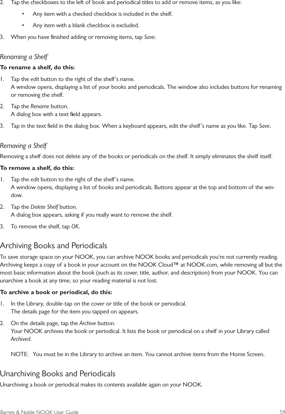 Barnes &amp; Noble NOOK User Guide  592.  Tap the checkboxes to the left of book and periodical titles to add or remove items, as you like:&bull; Any item with a checked checkbox is included in the shelf.&bull; Any item with a blank checkbox is excluded.3.  When you have ﬁnished adding or removing items, tap Save.Renaming a ShelfTo rename a shelf, do this:1.  Tap the edit button to the right of the shelf &rsquo;s name. A window opens, displaying a list of your books and periodicals. The window also includes buttons for renaming or removing the shelf.2.  Tap the Rename button. A dialog box with a text ﬁeld appears.3.  Tap in the text ﬁeld in the dialog box. When a keyboard appears, edit the shelf &rsquo;s name as you like. Tap Save.Removing a ShelfRemoving a shelf does not delete any of the books or periodicals on the shelf. It simply eliminates the shelf itself. To remove a shelf, do this:1.  Tap the edit button to the right of the shelf &rsquo;s name. A window opens, displaying a list of books and periodicals. Buttons appear at the top and bottom of the win-dow.2.  Tap the Delete Shelf button. A dialog box appears, asking if you really want to remove the shelf.3.  To remove the shelf, tap OK.Archiving Books and PeriodicalsTo save storage space on your NOOK, you can archive NOOK books and periodicals you&rsquo;re not currently reading. Archiving keeps a copy of a book in your account on the NOOK Cloud&trade; at NOOK.com, while removing all but the most basic information about the book (such as its cover, title, author, and description) from your NOOK. You can unarchive a book at any time, so your reading material is not lost.To archive a book or periodical, do this:1.  In the Library, double-tap on the cover or title of the book or periodical. The details page for the item you tapped on appears.2.  On the details page, tap the Archive button. Your NOOK archives the book or periodical. It lists the book or periodical on a shelf in your Library called Archived.NOTE:  You must be in the Library to archive an item. You cannot archive items from the Home Screen.Unarchiving Books and PeriodicalsUnarchiving a book or periodical makes its contents available again on your NOOK.