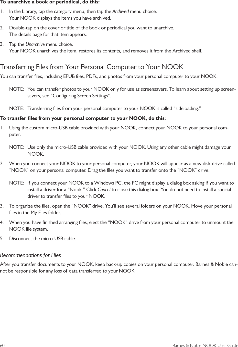 60  Barnes &amp; Noble NOOK User GuideTo unarchive a book or periodical, do this:1.  In the Library, tap the category menu, then tap the Archived menu choice. Your NOOK displays the items you have archived.2.  Double-tap on the cover or title of the book or periodical you want to unarchive. The details page for that item appears.3.  Tap the Unarchive menu choice. Your NOOK unarchives the item, restores its contents, and removes it from the Archived shelf.Transferring Files from Your Personal Computer to Your NOOKYou can transfer ﬁles, including EPUB ﬁles, PDFs, and photos from your personal computer to your NOOK. NOTE:  You can transfer photos to your NOOK only for use as screensavers. To learn about setting up screen-savers, see &ldquo;Conﬁguring Screen Settings&rdquo;.NOTE:  Transferring ﬁles from your personal computer to your NOOK is called &ldquo;sideloading.&rdquo;To transfer ﬁles from your personal computer to your NOOK, do this:1.  Using the custom micro-USB cable provided with your NOOK, connect your NOOK to your personal com-puter.NOTE:  Use only the micro-USB cable provided with your NOOK. Using any other cable might damage your NOOK.2.  When you connect your NOOK to your personal computer, your NOOK will appear as a new disk drive called &ldquo;NOOK&rdquo; on your personal computer. Drag the ﬁles you want to transfer onto the &ldquo;NOOK&rdquo; drive. NOTE:  If you connect your NOOK to a Windows PC, the PC might display a dialog box asking if you want to install a driver for a &ldquo;Nook.&rdquo; Click Cancel to close this dialog box. You do not need to install a special driver to transfer ﬁles to your NOOK.3.  To organize the ﬁles, open the &ldquo;NOOK&rdquo; drive. You&rsquo;ll see several folders on your NOOK. Move your personal ﬁles in the My Files folder. 4.  When you have ﬁnished arranging ﬁles, eject the &ldquo;NOOK&rdquo; drive from your personal computer to unmount the NOOK ﬁle system. 5.  Disconnect the micro-USB cable.Recommendations for FilesAfter you transfer documents to your NOOK, keep back-up copies on your personal computer. Barnes &amp; Noble can-not be responsible for any loss of data transferred to your NOOK.