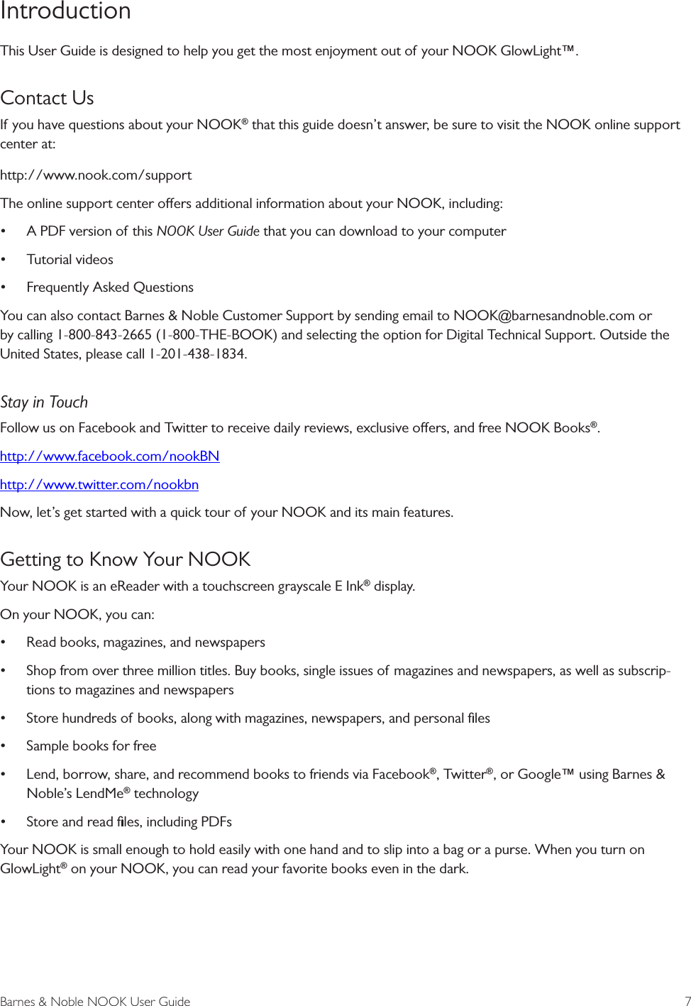 Barnes &amp; Noble NOOK User Guide  7IntroductionThis User Guide is designed to help you get the most enjoyment out of your NOOK GlowLight&trade;.Contact UsIf you have questions about your NOOK&reg; that this guide doesn&rsquo;t answer, be sure to visit the NOOK online support center at:http://www.nook.com/supportThe online support center oers additional information about your NOOK, including:&bull;A PDF version of this NOOK User Guide that you can download to your computer&bull;Tutorial videos&bull;Frequently Asked QuestionsYou can also contact Barnes &amp; Noble Customer Support by sending email to NOOK@barnesandnoble.com or by calling 1-800-843-2665 (1-800-THE-BOOK) and selecting the option for Digital Technical Support. Outside the United States, please call 1-201-438-1834.Stay in TouchFollow us on Facebook and Twitter to receive daily reviews, exclusive oers, and free NOOK Books&reg;.http://www.facebook.com/nookBN http://www.twitter.com/nookbnNow, let&rsquo;s get started with a quick tour of your NOOK and its main features.Getting to Know Your NOOK Your NOOK is an eReader with a touchscreen grayscale E Ink&reg; display.On your NOOK, you can:&bull;Read books, magazines, and newspapers&bull;Shop from over three million titles. Buy books, single issues of magazines and newspapers, as well as subscrip-tions to magazines and newspapers&bull;Store hundreds of books, along with magazines, newspapers, and personal ﬁles&bull;Sample books for free&bull;Lend, borrow, share, and recommend books to friends via Facebook&reg;, Twitter&reg;, or Google&trade; using Barnes &amp;Noble&rsquo;s LendMe&reg; technology&bull;Store and read ﬁles, including PDFsYour NOOK is small enough to hold easily with one hand and to slip into a bag or a purse. When you turn on GlowLight&reg; on your NOOK, you can read your favorite books even in the dark.