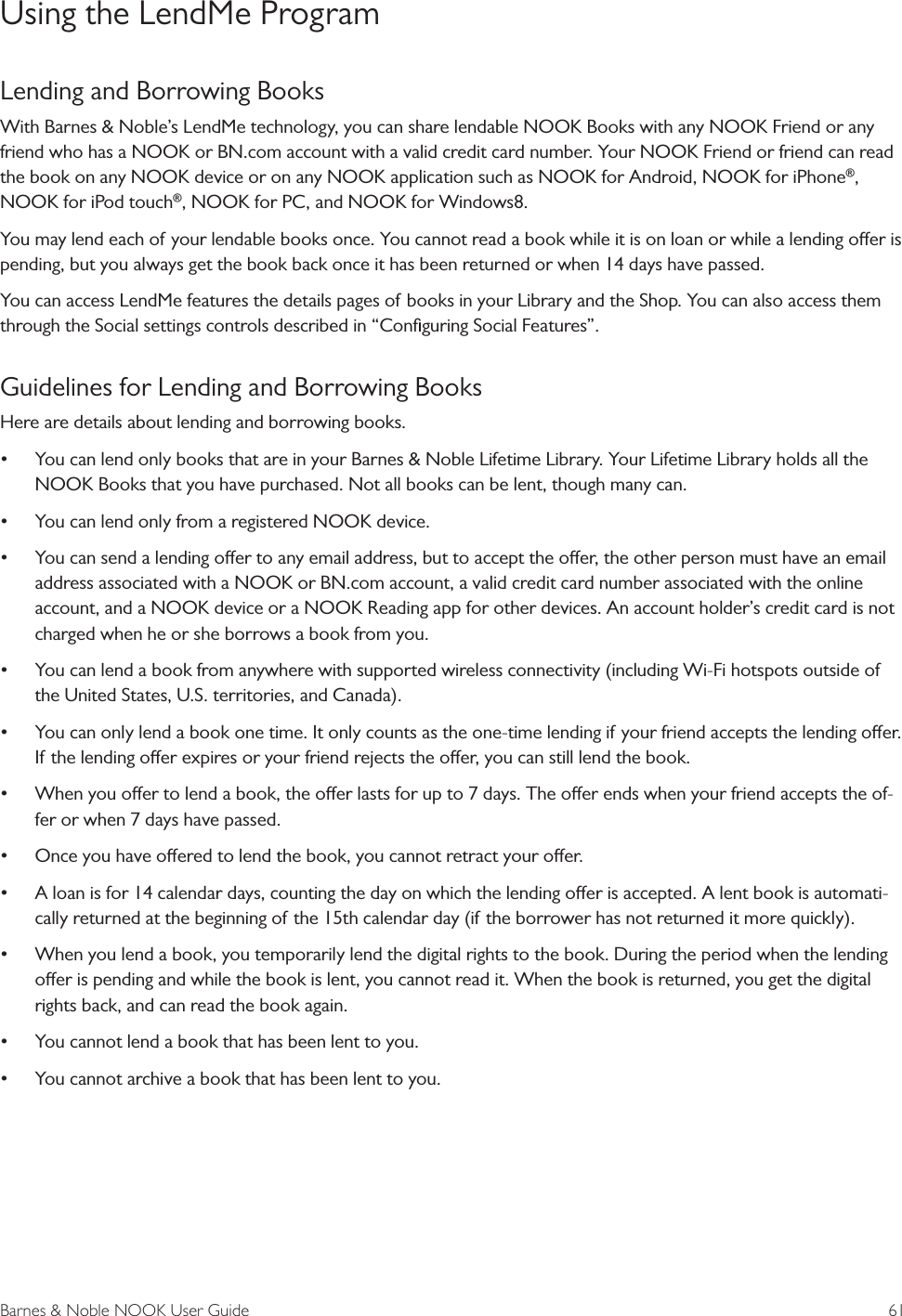 Barnes &amp; Noble NOOK User Guide  61Using the LendMe ProgramLending and Borrowing BooksWith Barnes &amp; Noble&rsquo;s LendMe technology, you can share lendable NOOK Books with any NOOK Friend or any friend who has a NOOK or BN.com account with a valid credit card number. Your NOOK Friend or friend can read the book on any NOOK device or on any NOOK application such as NOOK for Android, NOOK for iPhone&reg;, NOOK for iPod touch&reg;, NOOK for PC, and NOOK for Windows8. You may lend each of your lendable books once. You cannot read a book while it is on loan or while a lending oer is pending, but you always get the book back once it has been returned or when 14 days have passed.You can access LendMe features the details pages of books in your Library and the Shop. You can also access them through the Social settings controls described in &ldquo;Conﬁguring Social Features&rdquo;.Guidelines for Lending and Borrowing BooksHere are details about lending and borrowing books.&bull; You can lend only books that are in your Barnes &amp; Noble Lifetime Library. Your Lifetime Library holds all the NOOK Books that you have purchased. Not all books can be lent, though many can.&bull; You can lend only from a registered NOOK device.&bull; You can send a lending oer to any email address, but to accept the oer, the other person must have an email address associated with a NOOK or BN.com account, a valid credit card number associated with the online account, and a NOOK device or a NOOK Reading app for other devices. An account holder&rsquo;s credit card is not charged when he or she borrows a book from you.&bull; You can lend a book from anywhere with supported wireless connectivity (including Wi-Fi hotspots outside of the United States, U.S. territories, and Canada).&bull; You can only lend a book one time. It only counts as the one-time lending if your friend accepts the lending oer. If the lending oer expires or your friend rejects the oer, you can still lend the book.&bull; When you oer to lend a book, the oer lasts for up to 7 days. The oer ends when your friend accepts the of-fer or when 7 days have passed.&bull; Once you have oered to lend the book, you cannot retract your oer.&bull; A loan is for 14 calendar days, counting the day on which the lending oer is accepted. A lent book is automati-cally returned at the beginning of the 15th calendar day (if the borrower has not returned it more quickly).&bull; When you lend a book, you temporarily lend the digital rights to the book. During the period when the lending oer is pending and while the book is lent, you cannot read it. When the book is returned, you get the digital rights back, and can read the book again.&bull; You cannot lend a book that has been lent to you. &bull; You cannot archive a book that has been lent to you.
