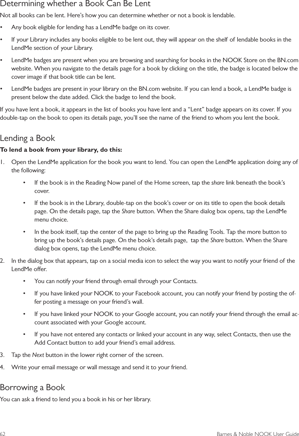 62  Barnes &amp; Noble NOOK User GuideDetermining whether a Book Can Be LentNot all books can be lent. Here&rsquo;s how you can determine whether or not a book is lendable.&bull; Any book eligible for lending has a LendMe badge on its cover.&bull; If your Library includes any books eligible to be lent out, they will appear on the shelf of lendable books in the LendMe section of your Library.&bull; LendMe badges are present when you are browsing and searching for books in the NOOK Store on the BN.com website. When you navigate to the details page for a book by clicking on the title, the badge is located below the cover image if that book title can be lent.&bull; LendMe badges are present in your library on the BN.com website. If you can lend a book, a LendMe badge is present below the date added. Click the badge to lend the book.If you have lent a book, it appears in the list of books you have lent and a &ldquo;Lent&rdquo; badge appears on its cover. If you double-tap on the book to open its details page, you&rsquo;ll see the name of the friend to whom you lent the book.Lending a BookTo lend a book from your library, do this:1.  Open the LendMe application for the book you want to lend. You can open the LendMe application doing any of the following:&bull; If the book is in the Reading Now panel of the Home screen, tap the share link beneath the book&rsquo;s cover.&bull; If the book is in the Library, double-tap on the book&rsquo;s cover or on its title to open the book details page. On the details page, tap the Share button. When the Share dialog box opens, tap the LendMe menu choice.&bull; In the book itself, tap the center of the page to bring up the Reading Tools. Tap the more button to bring up the book&rsquo;s details page. On the book&rsquo;s details page,  tap the Share button. When the Share dialog box opens, tap the LendMe menu choice.2.  In the dialog box that appears, tap on a social media icon to select the way you want to notify your friend of the LendMe oer. &bull; You can notify your friend through email through your Contacts.&bull; If you have linked your NOOK to your Facebook account, you can notify your friend by posting the of-fer posting a message on your friend&rsquo;s wall.&bull; If you have linked your NOOK to your Google account, you can notify your friend through the email ac-count associated with your Google account.&bull; If you have not entered any contacts or linked your account in any way, select Contacts, then use the Add Contact button to add your friend&rsquo;s email address.3.  Tap the Next button in the lower right corner of the screen.4.  Write your email message or wall message and send it to your friend.Borrowing a BookYou can ask a friend to lend you a book in his or her library.