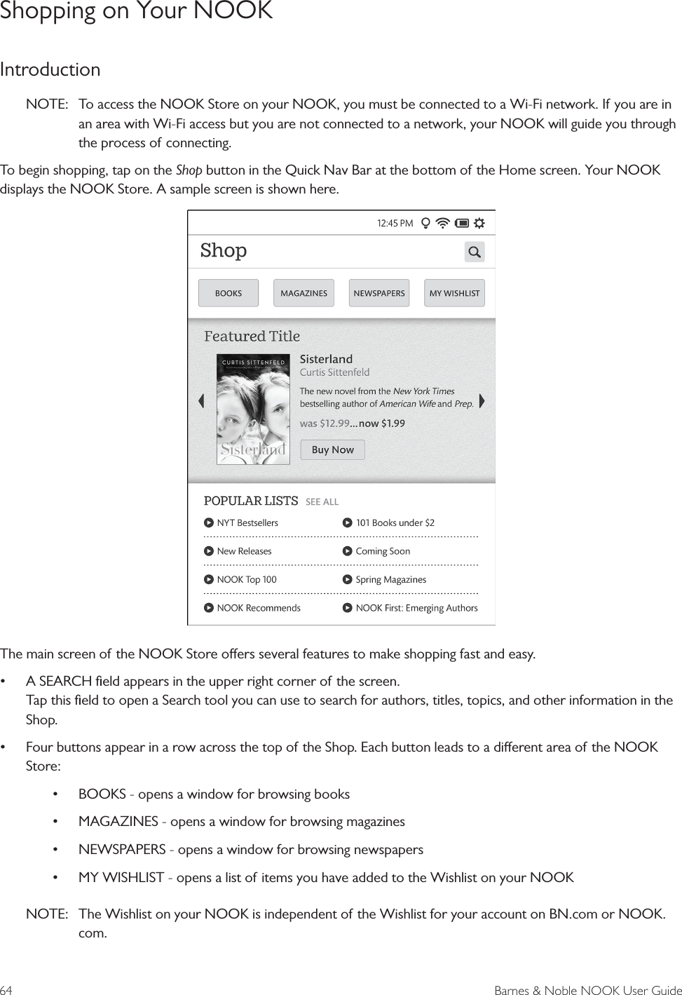 64  Barnes &amp; Noble NOOK User GuideShopping on Your NOOKIntroductionNOTE:   To access the NOOK Store on your NOOK, you must be connected to a Wi-Fi network. If you are in an area with Wi-Fi access but you are not connected to a network, your NOOK will guide you through the process of connecting. To begin shopping, tap on the Shop button in the Quick Nav Bar at the bottom of the Home screen. Your NOOK displays the NOOK Store. A sample screen is shown here. The main screen of the NOOK Store oers several features to make shopping fast and easy.&bull; A SEARCH ﬁeld appears in the upper right corner of the screen. Tap this ﬁeld to open a Search tool you can use to search for authors, titles, topics, and other information in the Shop.&bull; Four buttons appear in a row across the top of the Shop. Each button leads to a dierent area of the NOOK Store:&bull; BOOKS - opens a window for browsing books&bull; MAGAZINES - opens a window for browsing magazines&bull; NEWSPAPERS - opens a window for browsing newspapers&bull; MY WISHLIST - opens a list of items you have added to the Wishlist on your NOOKNOTE:  The Wishlist on your NOOK is independent of the Wishlist for your account on BN.com or NOOK.com.