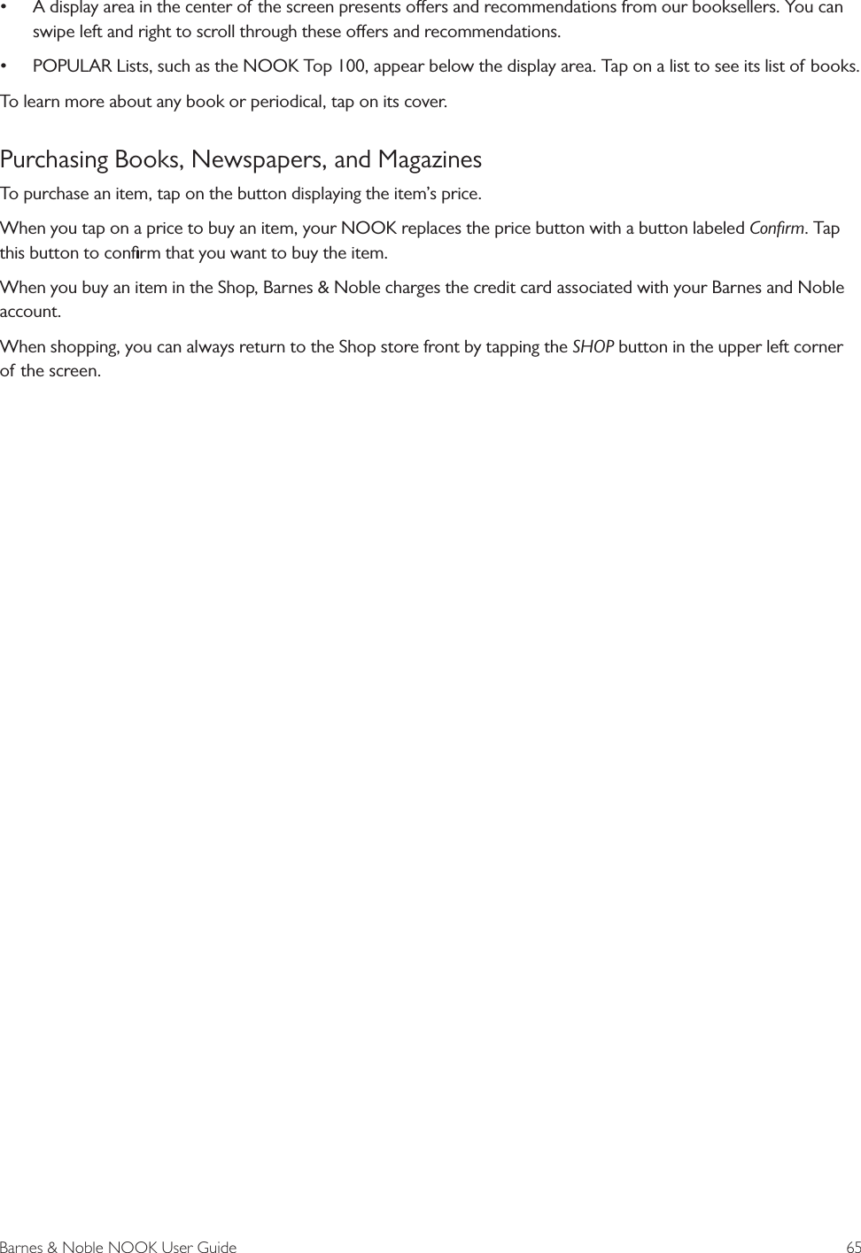 Barnes &amp; Noble NOOK User Guide  65&bull; A display area in the center of the screen presents oers and recommendations from our booksellers. You can swipe left and right to scroll through these oers and recommendations.&bull; POPULAR Lists, such as the NOOK Top 100, appear below the display area. Tap on a list to see its list of books.To learn more about any book or periodical, tap on its cover. Purchasing Books, Newspapers, and MagazinesTo purchase an item, tap on the button displaying the item&rsquo;s price.When you tap on a price to buy an item, your NOOK replaces the price button with a button labeled Conﬁrm. Tap this button to conﬁrm that you want to buy the item. When you buy an item in the Shop, Barnes &amp; Noble charges the credit card associated with your Barnes and Noble account.When shopping, you can always return to the Shop store front by tapping the SHOP button in the upper left corner of the screen.