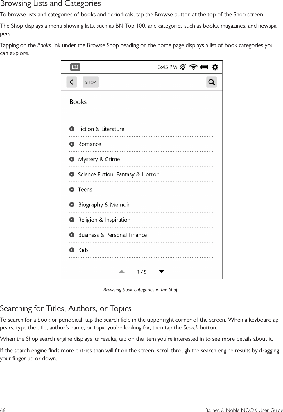 66  Barnes &amp; Noble NOOK User GuideBrowsing Lists and CategoriesTo browse lists and categories of books and periodicals, tap the Browse button at the top of the Shop screen.The Shop displays a menu showing lists, such as BN Top 100, and categories such as books, magazines, and newspa-pers.Tapping on the Books link under the Browse Shop heading on the home page displays a list of book categories you can explore.Browsing book categories in the Shop.Searching for Titles, Authors, or TopicsTo search for a book or periodical, tap the search ﬁeld in the upper right corner of the screen. When a keyboard ap-pears, type the title, author&rsquo;s name, or topic you&rsquo;re looking for, then tap the Search button.When the Shop search engine displays its results, tap on the item you&rsquo;re interested in to see more details about it.If the search engine ﬁnds more entries than will ﬁt on the screen, scroll through the search engine results by dragging your ﬁnger up or down.