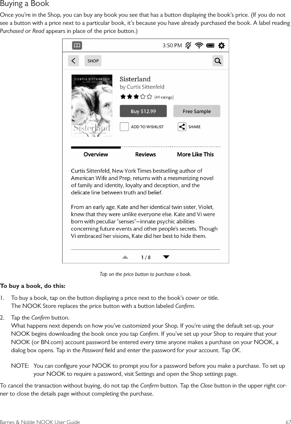 Barnes &amp; Noble NOOK User Guide  67Buying a BookOnce you&rsquo;re in the Shop, you can buy any book you see that has a button displaying the book&rsquo;s price. (If you do not see a button with a price next to a particular book, it&rsquo;s because you have already purchased the book. A label reading Purchased or Read appears in place of the price button.)Tap on the price button to purchase a book.To buy a book, do this:1.  To buy a book, tap on the button displaying a price next to the book&rsquo;s cover or title. The NOOK Store replaces the price button with a button labeled Conﬁrm.2.  Tap the Conﬁrm button. What happens next depends on how you&rsquo;ve customized your Shop. If you&rsquo;re using the default set-up, your NOOK begins downloading the book once you tap Conﬁrm. If you&rsquo;ve set up your Shop to require that your NOOK (or BN.com) account password be entered every time anyone makes a purchase on your NOOK, a dialog box opens. Tap in the Password ﬁeld and enter the password for your account. Tap OK.NOTE:   You can conﬁgure your NOOK to prompt you for a password before you make a purchase. To set up your NOOK to require a password, visit Settings and open the Shop settings page.To cancel the transaction without buying, do not tap the Conﬁrm button. Tap the Close button in the upper right cor-ner to close the details page without completing the purchase.