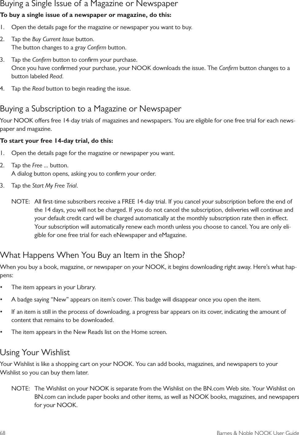 68  Barnes &amp; Noble NOOK User GuideBuying a Single Issue of a Magazine or NewspaperTo buy a single issue of a newspaper or magazine, do this:1.  Open the details page for the magazine or newspaper you want to buy.2.  Tap the Buy Current Issue button. The button changes to a gray Conﬁrm button.   3.  Tap the Conﬁrm button to conﬁrm your purchase. Once you have conﬁrmed your purchase, your NOOK downloads the issue. The Conﬁrm button changes to a button labeled Read.4.  Tap the Read button to begin reading the issue.Buying a Subscription to a Magazine or NewspaperYour NOOK oers free 14-day trials of magazines and newspapers. You are eligible for one free trial for each news-paper and magazine. To start your free 14-day trial, do this:1.  Open the details page for the magazine or newspaper you want. 2.  Tap the Free ... button. A dialog button opens, asking you to conﬁrm your order. 3.  Tap the Start My Free Trial.NOTE:  All ﬁrst-time subscribers receive a FREE 14-day trial. If you cancel your subscription before the end of the 14 days, you will not be charged. If you do not cancel the subscription, deliveries will continue and your default credit card will be charged automatically at the monthly subscription rate then in eect. Your subscription will automatically renew each month unless you choose to cancel. You are only eli-gible for one free trial for each eNewspaper and eMagazine.  What Happens When You Buy an Item in the Shop?When you buy a book, magazine, or newspaper on your NOOK, it begins downloading right away. Here&rsquo;s what hap-pens:&bull; The item appears in your Library.&bull; A badge saying &ldquo;New&rdquo; appears on item&rsquo;s cover. This badge will disappear once you open the item.&bull; If an item is still in the process of downloading, a progress bar appears on its cover, indicating the amount of content that remains to be downloaded.&bull; The item appears in the New Reads list on the Home screen. Using Your WishlistYour Wishlist is like a shopping cart on your NOOK. You can add books, magazines, and newspapers to your Wishlist so you can buy them later.NOTE:  The Wishlist on your NOOK is separate from the Wishlist on the BN.com Web site. Your Wishlist on BN.com can include paper books and other items, as well as NOOK books, magazines, and newspapers for your NOOK. 
