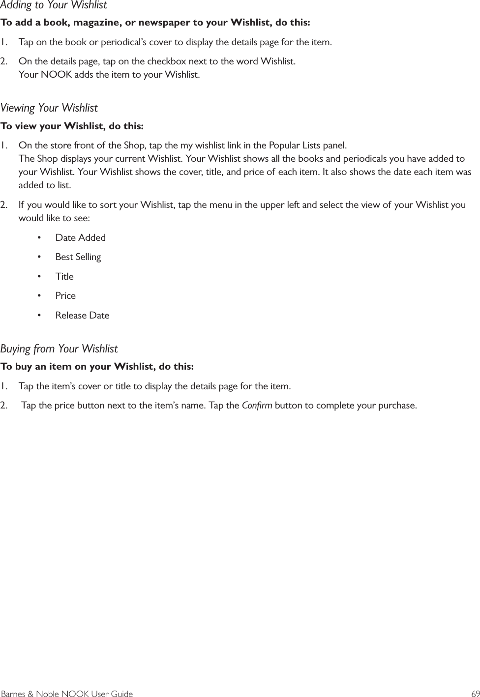 Barnes &amp; Noble NOOK User Guide  69Adding to Your WishlistTo add a book, magazine, or newspaper to your Wishlist, do this:1.  Tap on the book or periodical&rsquo;s cover to display the details page for the item.2.  On the details page, tap on the checkbox next to the word Wishlist. Your NOOK adds the item to your Wishlist.Viewing Your WishlistTo view your Wishlist, do this:1.  On the store front of the Shop, tap the my wishlist link in the Popular Lists panel. The Shop displays your current Wishlist. Your Wishlist shows all the books and periodicals you have added to your Wishlist. Your Wishlist shows the cover, title, and price of each item. It also shows the date each item was added to list.2.  If you would like to sort your Wishlist, tap the menu in the upper left and select the view of your Wishlist you would like to see:&bull; Date Added&bull; Best Selling&bull; Title&bull; Price &bull; Release DateBuying from Your WishlistTo buy an item on your Wishlist, do this:1.  Tap the item&rsquo;s cover or title to display the details page for the item.2.   Tap the price button next to the item&rsquo;s name. Tap the Conﬁrm button to complete your purchase.