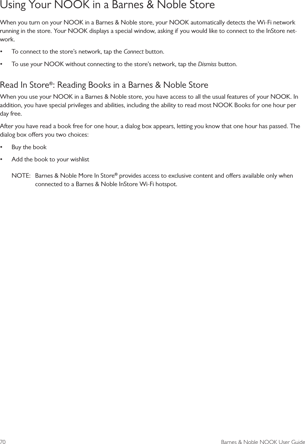70  Barnes &amp; Noble NOOK User GuideUsing Your NOOK in a Barnes &amp; Noble StoreWhen you turn on your NOOK in a Barnes &amp; Noble store, your NOOK automatically detects the Wi-Fi network running in the store. Your NOOK displays a special window, asking if you would like to connect to the InStore net-work.&bull; To connect to the store&rsquo;s network, tap the Connect button.&bull; To use your NOOK without connecting to the store&rsquo;s network, tap the Dismiss button.Read In Store&reg;: Reading Books in a Barnes &amp; Noble StoreWhen you use your NOOK in a Barnes &amp; Noble store, you have access to all the usual features of your NOOK. In addition, you have special privileges and abilities, including the ability to read most NOOK Books for one hour per day free.After you have read a book free for one hour, a dialog box appears, letting you know that one hour has passed. The dialog box oers you two choices:&bull; Buy the book&bull; Add the book to your wishlistNOTE:  Barnes &amp; Noble More In Store&reg; provides access to exclusive content and oers available only when connected to a Barnes &amp; Noble InStore Wi-Fi hotspot.
