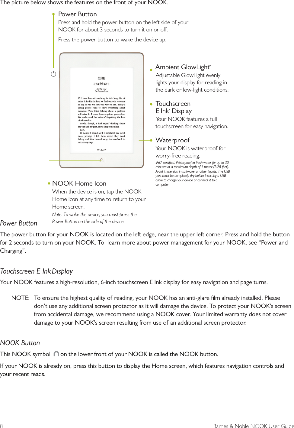 8  Barnes &amp; Noble NOOK User GuideThe picture below shows the features on the front of your NOOK.Power ButtonThe power button for your NOOK is located on the left edge, near the upper left corner. Press and hold the button for 2 seconds to turn on your NOOK. To  learn more about power management for your NOOK, see &ldquo;Power and Charging&rdquo;.Touchscreen E Ink DisplayYour NOOK features a high-resolution, 6-inch touchscreen E Ink display for easy navigation and page turns.NOTE:  To ensure the highest quality of reading, your NOOK has an anti-glare ﬁlm already installed. Please don&rsquo;t use any additional screen protector as it will damage the device. To protect your NOOK&rsquo;s screen from accidental damage, we recommend using a NOOK cover. Your limited warranty does not cover damage to your NOOK&rsquo;s screen resulting from use of an additional screen protector.NOOK ButtonThis NOOK symbol    on the lower front of your NOOK is called the NOOK button. If your NOOK is already on, press this button to display the Home screen, which features navigation controls and your recent reads.  Ambient GlowLight&reg;Adjustable GlowLight evenly lights your display for reading in the dark or low-light conditions.Touchscreen E Ink&reg; DisplayYour NOOK features a full touchscreen for easy navigation. WaterproofYour NOOK is waterproof for worry-free reading.  IP67 certiﬁed.  Waterproof in fresh water for up to 30 minutes at a maximum depth of 1 meter (3.28 feet).  Avoid immersion in saltwater or other liquids.  The USB port must be completely dry before inserting a USB cable to charge your device or connect it to a computer.  Power ButtonPress and hold the power button on the left side of your NOOK for about 3 seconds to turn it on or o.Press the power button to wake the device up.NOOK Home IconWhen the device is on, tap the NOOK Home Icon at any time to return to your Home screen.   Note: To wake the device, you must press the Power Button on the side of the device.