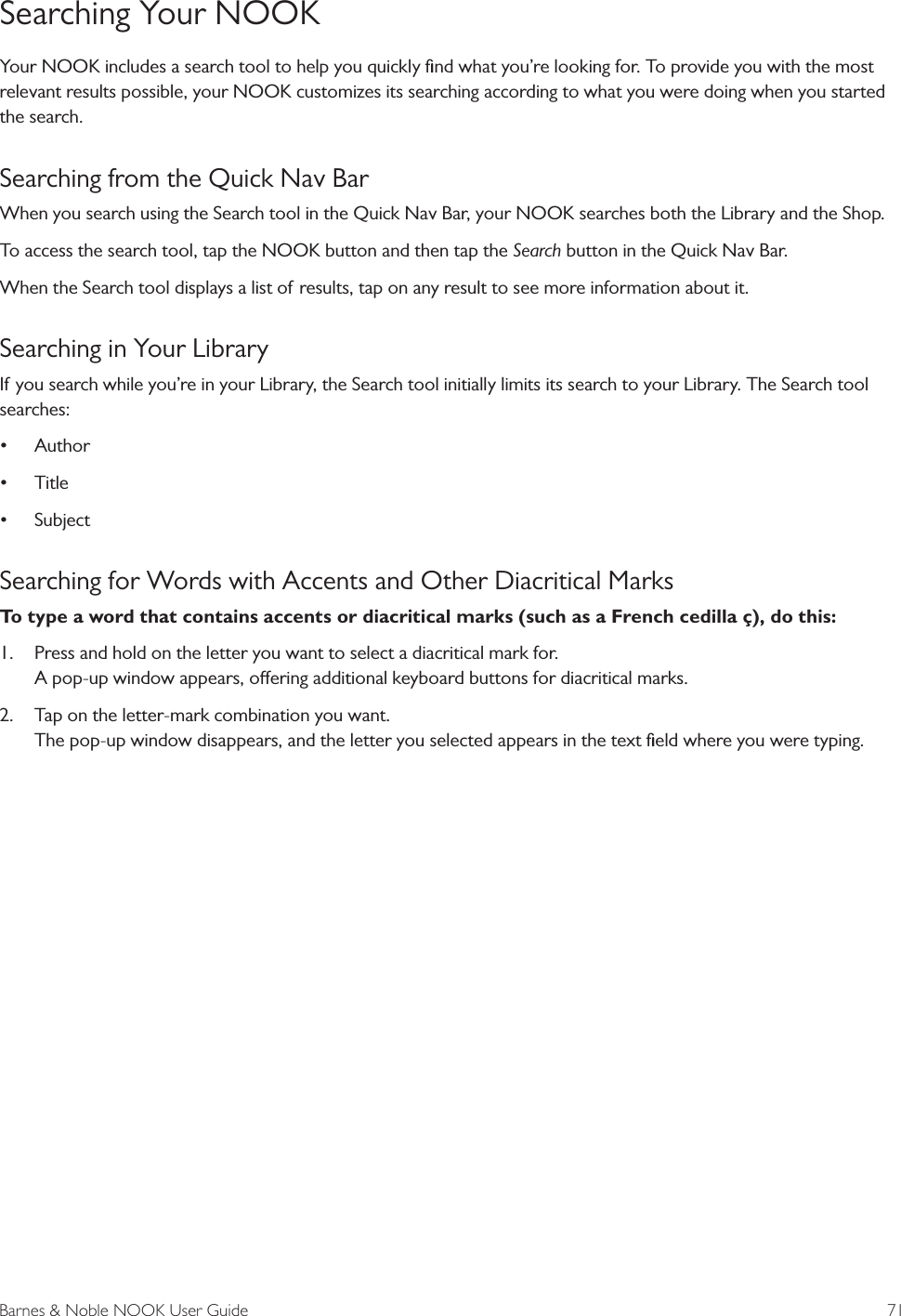 Barnes &amp; Noble NOOK User Guide  71Searching Your NOOKYour NOOK includes a search tool to help you quickly ﬁnd what you&rsquo;re looking for. To provide you with the most relevant results possible, your NOOK customizes its searching according to what you were doing when you started the search.Searching from the Quick Nav BarWhen you search using the Search tool in the Quick Nav Bar, your NOOK searches both the Library and the Shop.To access the search tool, tap the NOOK button and then tap the Search button in the Quick Nav Bar.When the Search tool displays a list of results, tap on any result to see more information about it.Searching in Your LibraryIf you search while you&rsquo;re in your Library, the Search tool initially limits its search to your Library. The Search tool searches:&bull; Author&bull; Title&bull; SubjectSearching for Words with Accents and Other Diacritical MarksTo type a word that contains accents or diacritical marks (such as a French cedilla &ccedil;), do this:1.  Press and hold on the letter you want to select a diacritical mark for. A pop-up window appears, oering additional keyboard buttons for diacritical marks.2.  Tap on the letter-mark combination you want. The pop-up window disappears, and the letter you selected appears in the text ﬁeld where you were typing.