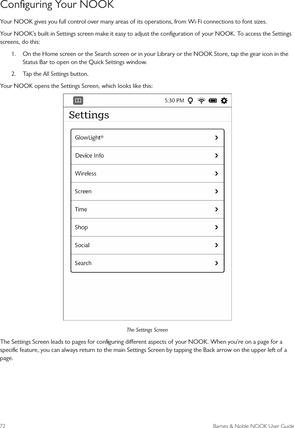 72  Barnes &amp; Noble NOOK User GuideConﬁguring Your NOOKYour NOOK gives you full control over many areas of its operations, from Wi-Fi connections to font sizes.Your NOOK&rsquo;s built-in Settings screen make it easy to adjust the conﬁguration of your NOOK. To access the Settings screens, do this:1.  On the Home screen or the Search screen or in your Library or the NOOK Store, tap the gear icon in the Status Bar to open on the Quick Settings window.2.  Tap the All Settings button.Your NOOK opens the Settings Screen, which looks like this:The Settings ScreenThe Settings Screen leads to pages for conﬁguring dierent aspects of your NOOK. When you&rsquo;re on a page for a speciﬁc feature, you can always return to the main Settings Screen by tapping the Back arrow on the upper left of a page.