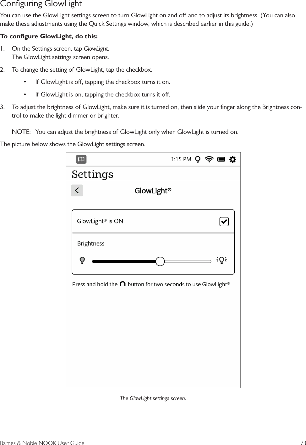 Barnes &amp; Noble NOOK User Guide  73Conﬁguring GlowLightYou can use the GlowLight settings screen to turn GlowLight on and o and to adjust its brightness. (You can also make these adjustments using the Quick Settings window, which is described earlier in this guide.)To conﬁgure GlowLight, do this:1.  On the Settings screen, tap GlowLight. The GlowLight settings screen opens.2.  To change the setting of GlowLight, tap the checkbox.&bull; If GlowLight is o, tapping the checkbox turns it on.&bull; If GlowLight is on, tapping the checkbox turns it o.3.  To adjust the brightness of GlowLight, make sure it is turned on, then slide your ﬁnger along the Brightness con-trol to make the light dimmer or brighter.NOTE:  You can adjust the brightness of GlowLight only when GlowLight is turned on.The picture below shows the GlowLight settings screen.The GlowLight settings screen.