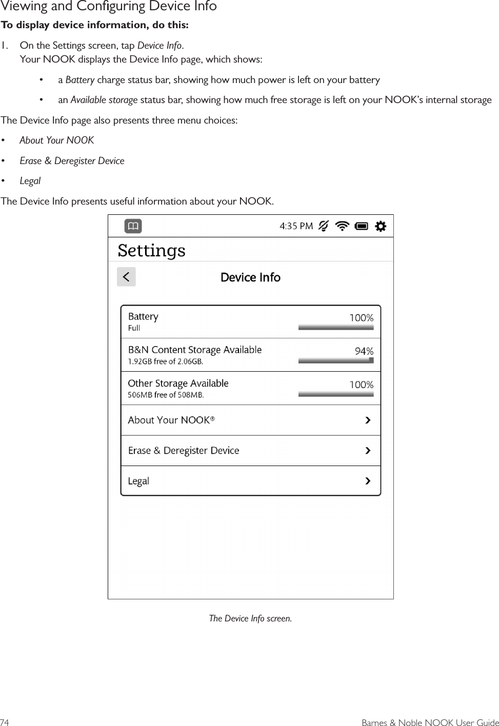 74  Barnes &amp; Noble NOOK User GuideViewing and Conﬁguring Device InfoTo display device information, do this:1.  On the Settings screen, tap Device Info. Your NOOK displays the Device Info page, which shows:&bull; a Battery charge status bar, showing how much power is left on your battery&bull; an Available storage status bar, showing how much free storage is left on your NOOK&rsquo;s internal storageThe Device Info page also presents three menu choices:&bull; About Your NOOK&bull; Erase &amp; Deregister Device&bull; LegalThe Device Info presents useful information about your NOOK.The Device Info screen. 